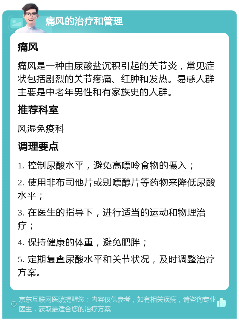 痛风的治疗和管理 痛风 痛风是一种由尿酸盐沉积引起的关节炎，常见症状包括剧烈的关节疼痛、红肿和发热。易感人群主要是中老年男性和有家族史的人群。 推荐科室 风湿免疫科 调理要点 1. 控制尿酸水平，避免高嘌呤食物的摄入； 2. 使用非布司他片或别嘌醇片等药物来降低尿酸水平； 3. 在医生的指导下，进行适当的运动和物理治疗； 4. 保持健康的体重，避免肥胖； 5. 定期复查尿酸水平和关节状况，及时调整治疗方案。