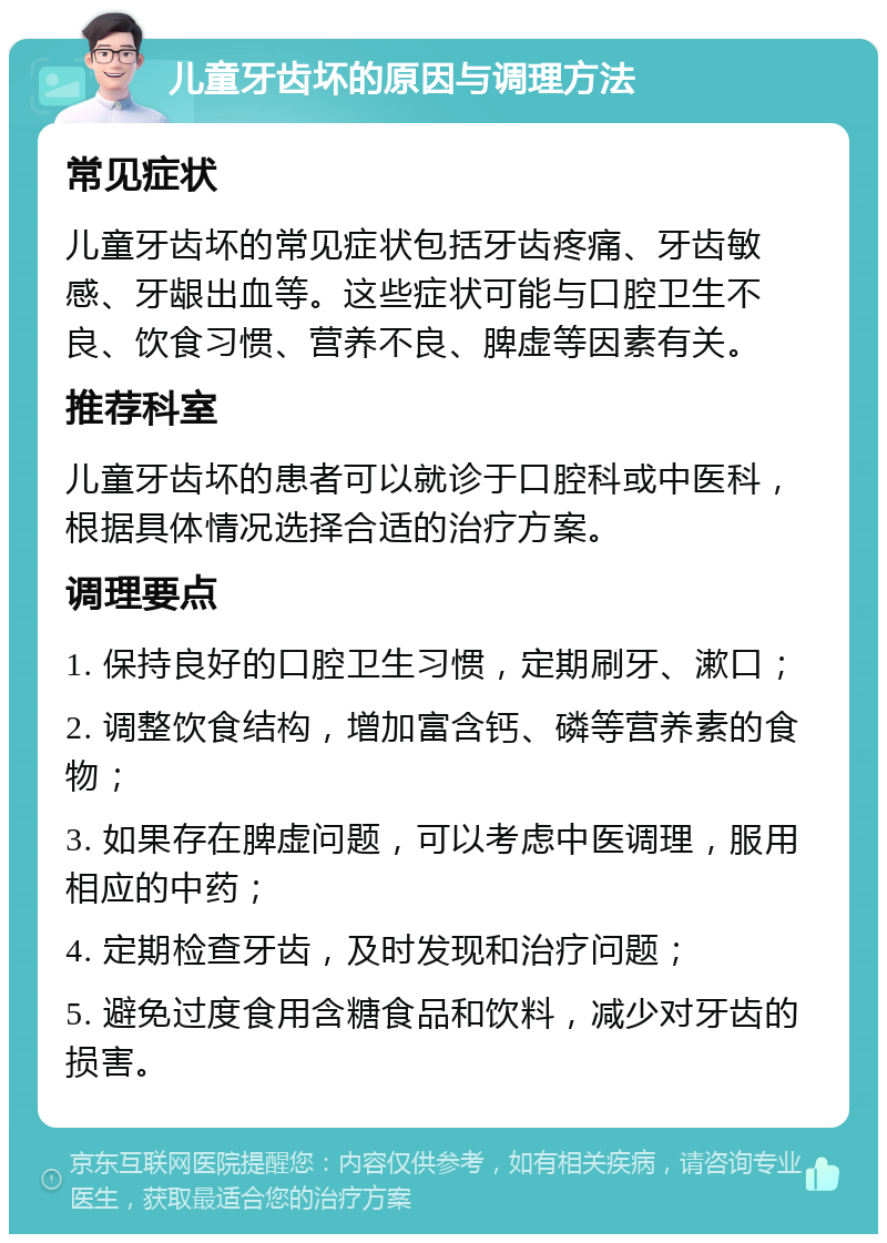 儿童牙齿坏的原因与调理方法 常见症状 儿童牙齿坏的常见症状包括牙齿疼痛、牙齿敏感、牙龈出血等。这些症状可能与口腔卫生不良、饮食习惯、营养不良、脾虚等因素有关。 推荐科室 儿童牙齿坏的患者可以就诊于口腔科或中医科，根据具体情况选择合适的治疗方案。 调理要点 1. 保持良好的口腔卫生习惯，定期刷牙、漱口； 2. 调整饮食结构，增加富含钙、磷等营养素的食物； 3. 如果存在脾虚问题，可以考虑中医调理，服用相应的中药； 4. 定期检查牙齿，及时发现和治疗问题； 5. 避免过度食用含糖食品和饮料，减少对牙齿的损害。