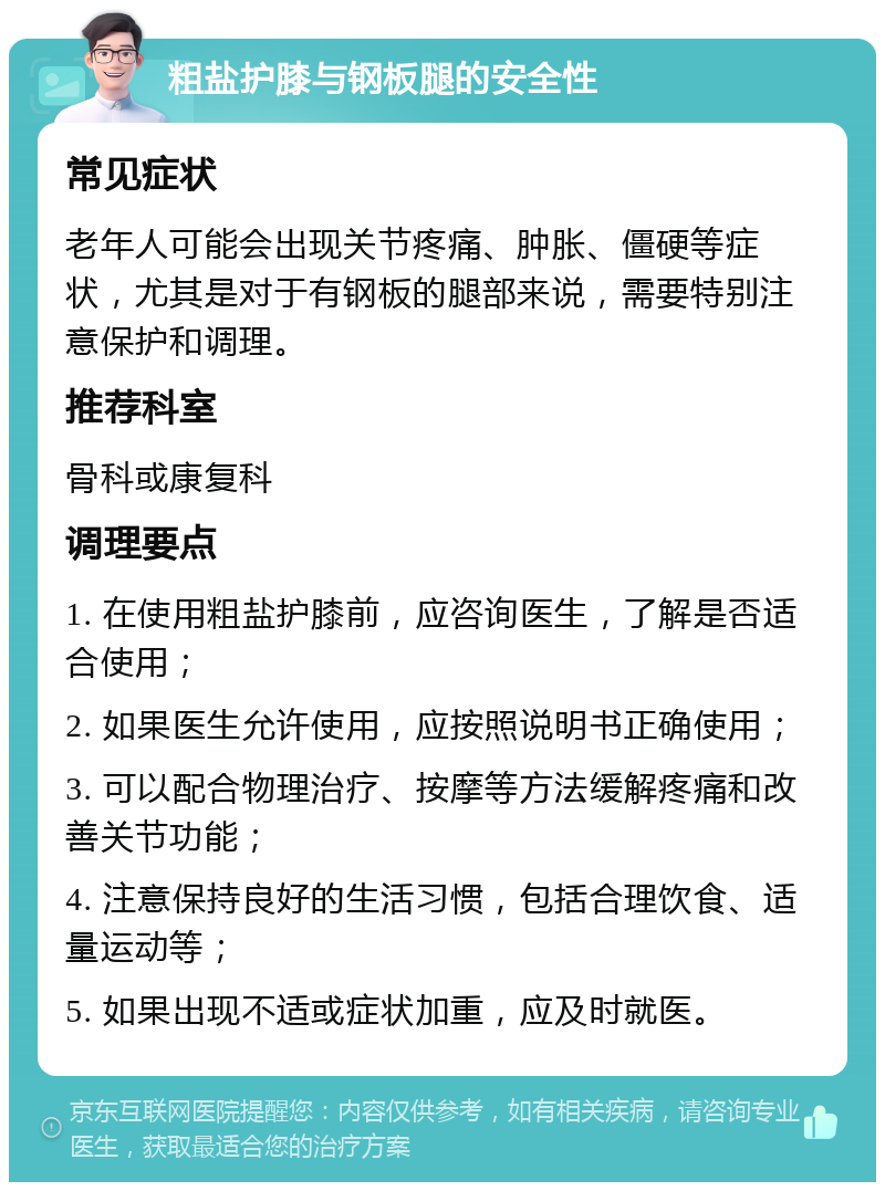 粗盐护膝与钢板腿的安全性 常见症状 老年人可能会出现关节疼痛、肿胀、僵硬等症状，尤其是对于有钢板的腿部来说，需要特别注意保护和调理。 推荐科室 骨科或康复科 调理要点 1. 在使用粗盐护膝前，应咨询医生，了解是否适合使用； 2. 如果医生允许使用，应按照说明书正确使用； 3. 可以配合物理治疗、按摩等方法缓解疼痛和改善关节功能； 4. 注意保持良好的生活习惯，包括合理饮食、适量运动等； 5. 如果出现不适或症状加重，应及时就医。