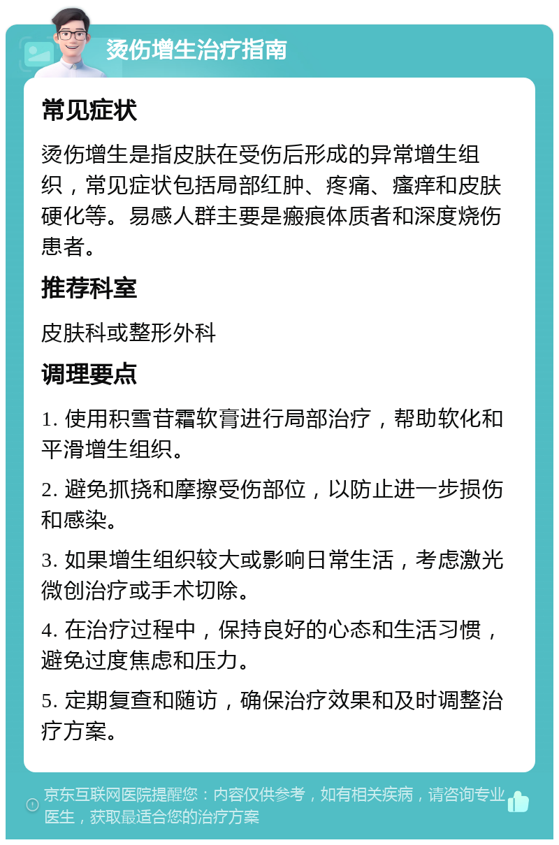 烫伤增生治疗指南 常见症状 烫伤增生是指皮肤在受伤后形成的异常增生组织，常见症状包括局部红肿、疼痛、瘙痒和皮肤硬化等。易感人群主要是瘢痕体质者和深度烧伤患者。 推荐科室 皮肤科或整形外科 调理要点 1. 使用积雪苷霜软膏进行局部治疗，帮助软化和平滑增生组织。 2. 避免抓挠和摩擦受伤部位，以防止进一步损伤和感染。 3. 如果增生组织较大或影响日常生活，考虑激光微创治疗或手术切除。 4. 在治疗过程中，保持良好的心态和生活习惯，避免过度焦虑和压力。 5. 定期复查和随访，确保治疗效果和及时调整治疗方案。