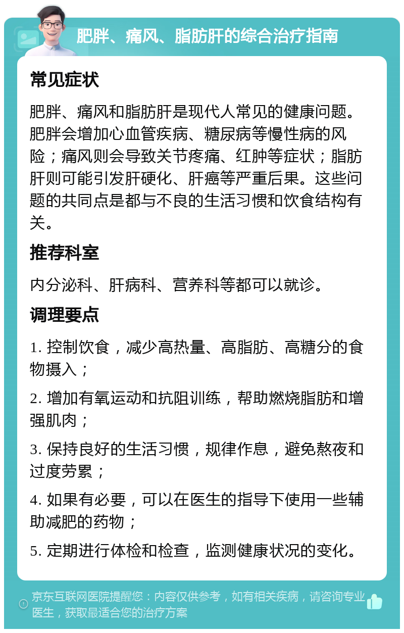 肥胖、痛风、脂肪肝的综合治疗指南 常见症状 肥胖、痛风和脂肪肝是现代人常见的健康问题。肥胖会增加心血管疾病、糖尿病等慢性病的风险；痛风则会导致关节疼痛、红肿等症状；脂肪肝则可能引发肝硬化、肝癌等严重后果。这些问题的共同点是都与不良的生活习惯和饮食结构有关。 推荐科室 内分泌科、肝病科、营养科等都可以就诊。 调理要点 1. 控制饮食，减少高热量、高脂肪、高糖分的食物摄入； 2. 增加有氧运动和抗阻训练，帮助燃烧脂肪和增强肌肉； 3. 保持良好的生活习惯，规律作息，避免熬夜和过度劳累； 4. 如果有必要，可以在医生的指导下使用一些辅助减肥的药物； 5. 定期进行体检和检查，监测健康状况的变化。