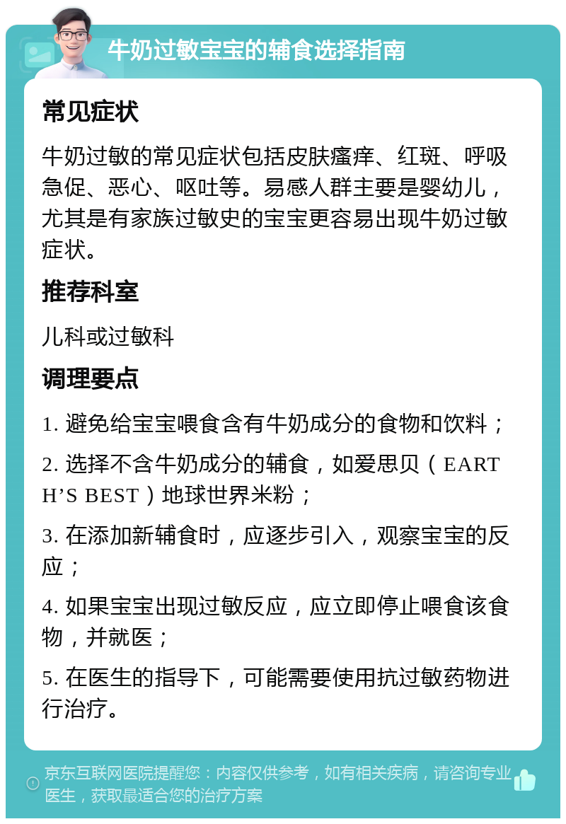 牛奶过敏宝宝的辅食选择指南 常见症状 牛奶过敏的常见症状包括皮肤瘙痒、红斑、呼吸急促、恶心、呕吐等。易感人群主要是婴幼儿，尤其是有家族过敏史的宝宝更容易出现牛奶过敏症状。 推荐科室 儿科或过敏科 调理要点 1. 避免给宝宝喂食含有牛奶成分的食物和饮料； 2. 选择不含牛奶成分的辅食，如爱思贝（EARTH’S BEST）地球世界米粉； 3. 在添加新辅食时，应逐步引入，观察宝宝的反应； 4. 如果宝宝出现过敏反应，应立即停止喂食该食物，并就医； 5. 在医生的指导下，可能需要使用抗过敏药物进行治疗。