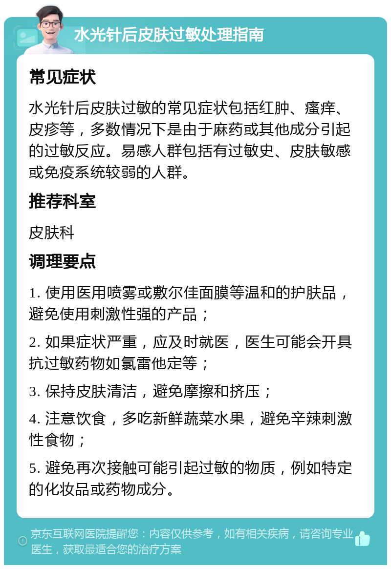 水光针后皮肤过敏处理指南 常见症状 水光针后皮肤过敏的常见症状包括红肿、瘙痒、皮疹等，多数情况下是由于麻药或其他成分引起的过敏反应。易感人群包括有过敏史、皮肤敏感或免疫系统较弱的人群。 推荐科室 皮肤科 调理要点 1. 使用医用喷雾或敷尔佳面膜等温和的护肤品，避免使用刺激性强的产品； 2. 如果症状严重，应及时就医，医生可能会开具抗过敏药物如氯雷他定等； 3. 保持皮肤清洁，避免摩擦和挤压； 4. 注意饮食，多吃新鲜蔬菜水果，避免辛辣刺激性食物； 5. 避免再次接触可能引起过敏的物质，例如特定的化妆品或药物成分。