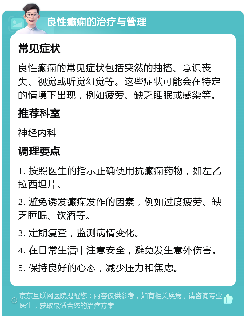 良性癫痫的治疗与管理 常见症状 良性癫痫的常见症状包括突然的抽搐、意识丧失、视觉或听觉幻觉等。这些症状可能会在特定的情境下出现，例如疲劳、缺乏睡眠或感染等。 推荐科室 神经内科 调理要点 1. 按照医生的指示正确使用抗癫痫药物，如左乙拉西坦片。 2. 避免诱发癫痫发作的因素，例如过度疲劳、缺乏睡眠、饮酒等。 3. 定期复查，监测病情变化。 4. 在日常生活中注意安全，避免发生意外伤害。 5. 保持良好的心态，减少压力和焦虑。