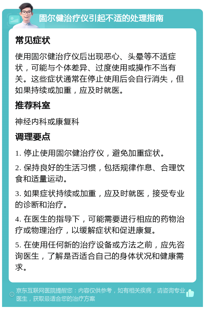 固尔健治疗仪引起不适的处理指南 常见症状 使用固尔健治疗仪后出现恶心、头晕等不适症状，可能与个体差异、过度使用或操作不当有关。这些症状通常在停止使用后会自行消失，但如果持续或加重，应及时就医。 推荐科室 神经内科或康复科 调理要点 1. 停止使用固尔健治疗仪，避免加重症状。 2. 保持良好的生活习惯，包括规律作息、合理饮食和适量运动。 3. 如果症状持续或加重，应及时就医，接受专业的诊断和治疗。 4. 在医生的指导下，可能需要进行相应的药物治疗或物理治疗，以缓解症状和促进康复。 5. 在使用任何新的治疗设备或方法之前，应先咨询医生，了解是否适合自己的身体状况和健康需求。