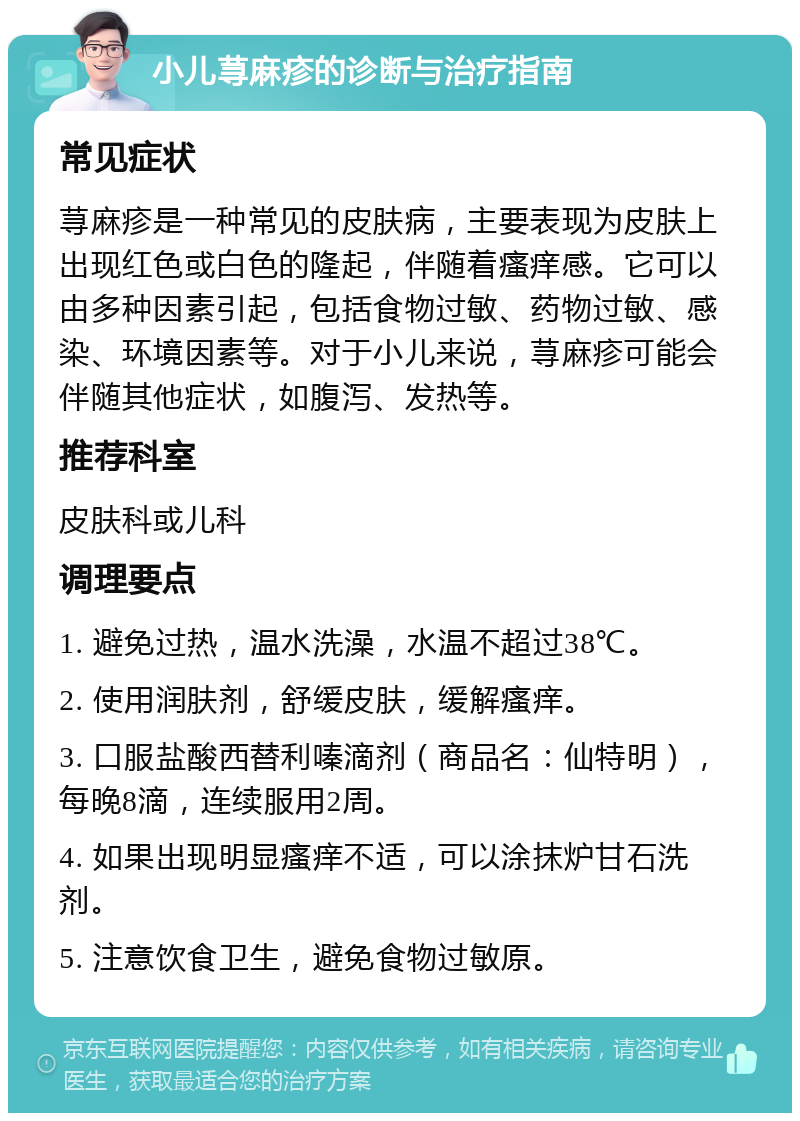 小儿荨麻疹的诊断与治疗指南 常见症状 荨麻疹是一种常见的皮肤病，主要表现为皮肤上出现红色或白色的隆起，伴随着瘙痒感。它可以由多种因素引起，包括食物过敏、药物过敏、感染、环境因素等。对于小儿来说，荨麻疹可能会伴随其他症状，如腹泻、发热等。 推荐科室 皮肤科或儿科 调理要点 1. 避免过热，温水洗澡，水温不超过38℃。 2. 使用润肤剂，舒缓皮肤，缓解瘙痒。 3. 口服盐酸西替利嗪滴剂（商品名：仙特明），每晚8滴，连续服用2周。 4. 如果出现明显瘙痒不适，可以涂抹炉甘石洗剂。 5. 注意饮食卫生，避免食物过敏原。