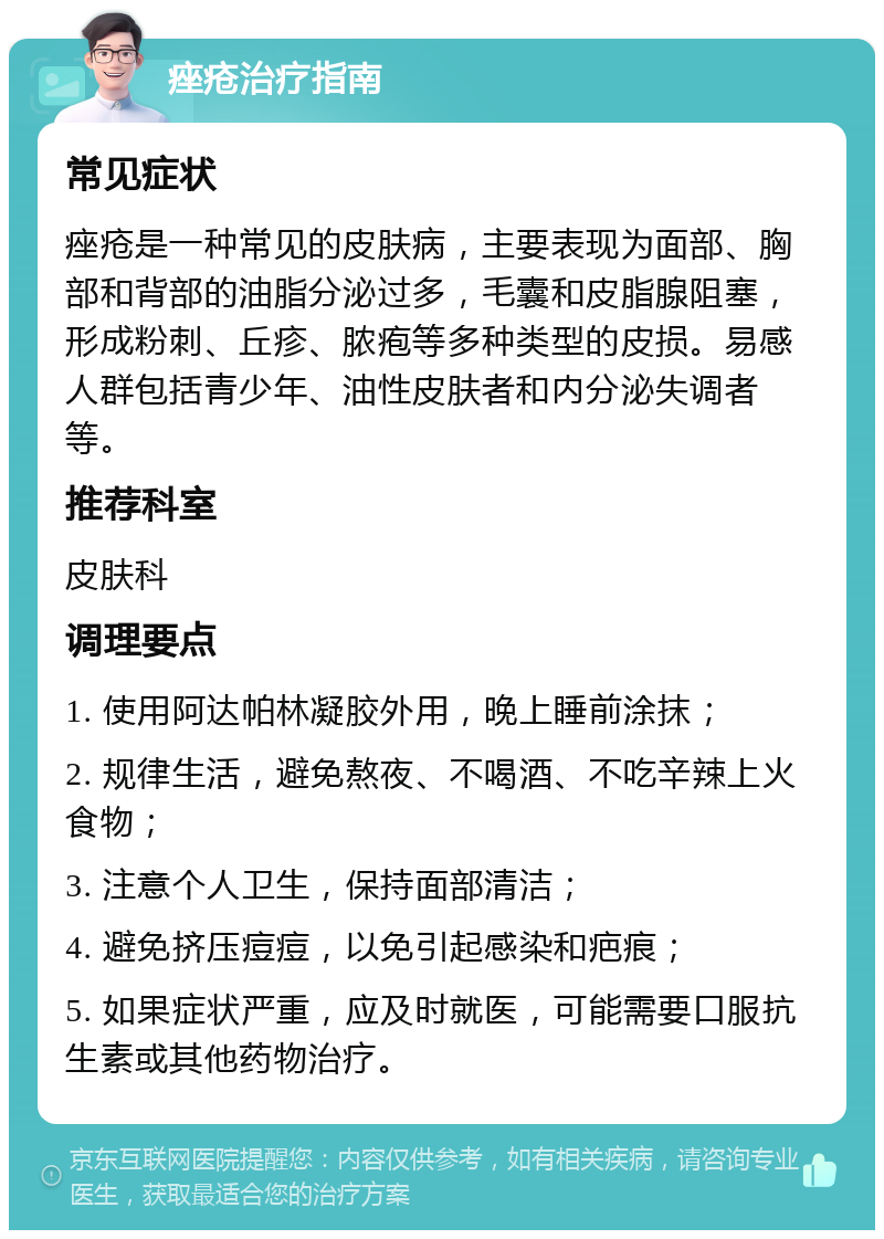 痤疮治疗指南 常见症状 痤疮是一种常见的皮肤病，主要表现为面部、胸部和背部的油脂分泌过多，毛囊和皮脂腺阻塞，形成粉刺、丘疹、脓疱等多种类型的皮损。易感人群包括青少年、油性皮肤者和内分泌失调者等。 推荐科室 皮肤科 调理要点 1. 使用阿达帕林凝胶外用，晚上睡前涂抹； 2. 规律生活，避免熬夜、不喝酒、不吃辛辣上火食物； 3. 注意个人卫生，保持面部清洁； 4. 避免挤压痘痘，以免引起感染和疤痕； 5. 如果症状严重，应及时就医，可能需要口服抗生素或其他药物治疗。