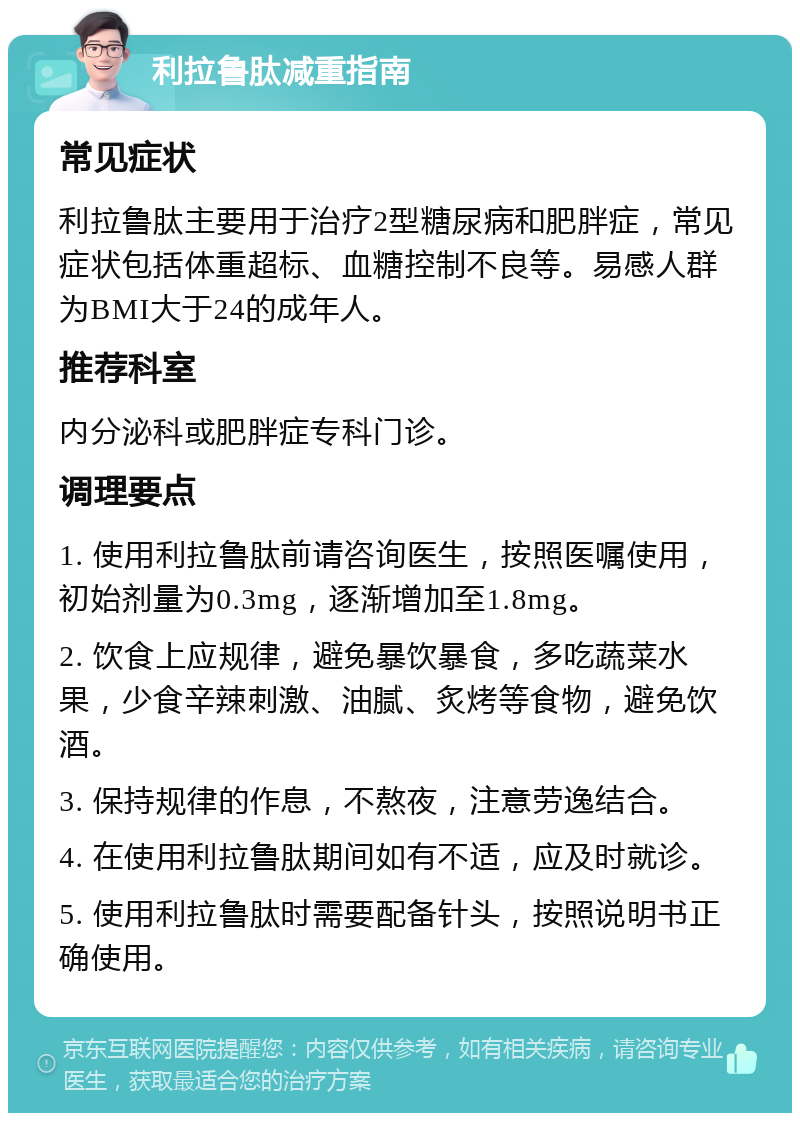 利拉鲁肽减重指南 常见症状 利拉鲁肽主要用于治疗2型糖尿病和肥胖症，常见症状包括体重超标、血糖控制不良等。易感人群为BMI大于24的成年人。 推荐科室 内分泌科或肥胖症专科门诊。 调理要点 1. 使用利拉鲁肽前请咨询医生，按照医嘱使用，初始剂量为0.3mg，逐渐增加至1.8mg。 2. 饮食上应规律，避免暴饮暴食，多吃蔬菜水果，少食辛辣刺激、油腻、炙烤等食物，避免饮酒。 3. 保持规律的作息，不熬夜，注意劳逸结合。 4. 在使用利拉鲁肽期间如有不适，应及时就诊。 5. 使用利拉鲁肽时需要配备针头，按照说明书正确使用。