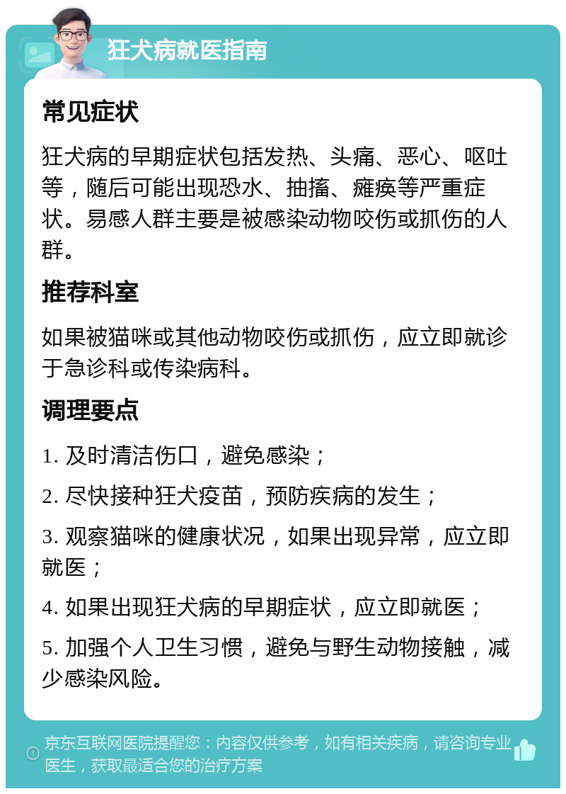 狂犬病就医指南 常见症状 狂犬病的早期症状包括发热、头痛、恶心、呕吐等，随后可能出现恐水、抽搐、瘫痪等严重症状。易感人群主要是被感染动物咬伤或抓伤的人群。 推荐科室 如果被猫咪或其他动物咬伤或抓伤，应立即就诊于急诊科或传染病科。 调理要点 1. 及时清洁伤口，避免感染； 2. 尽快接种狂犬疫苗，预防疾病的发生； 3. 观察猫咪的健康状况，如果出现异常，应立即就医； 4. 如果出现狂犬病的早期症状，应立即就医； 5. 加强个人卫生习惯，避免与野生动物接触，减少感染风险。