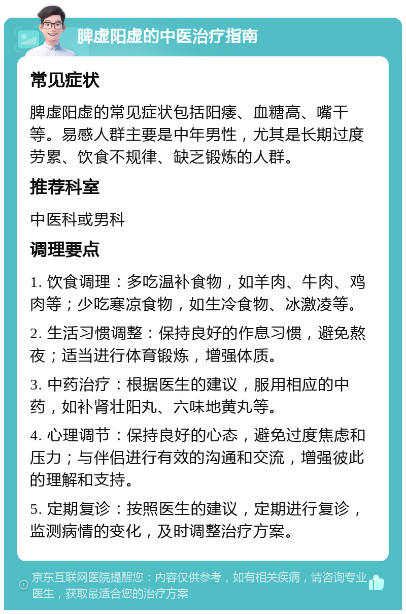 脾虚阳虚的中医治疗指南 常见症状 脾虚阳虚的常见症状包括阳痿、血糖高、嘴干等。易感人群主要是中年男性，尤其是长期过度劳累、饮食不规律、缺乏锻炼的人群。 推荐科室 中医科或男科 调理要点 1. 饮食调理：多吃温补食物，如羊肉、牛肉、鸡肉等；少吃寒凉食物，如生冷食物、冰激凌等。 2. 生活习惯调整：保持良好的作息习惯，避免熬夜；适当进行体育锻炼，增强体质。 3. 中药治疗：根据医生的建议，服用相应的中药，如补肾壮阳丸、六味地黄丸等。 4. 心理调节：保持良好的心态，避免过度焦虑和压力；与伴侣进行有效的沟通和交流，增强彼此的理解和支持。 5. 定期复诊：按照医生的建议，定期进行复诊，监测病情的变化，及时调整治疗方案。