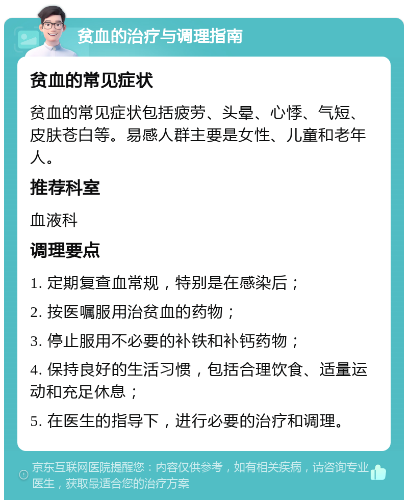 贫血的治疗与调理指南 贫血的常见症状 贫血的常见症状包括疲劳、头晕、心悸、气短、皮肤苍白等。易感人群主要是女性、儿童和老年人。 推荐科室 血液科 调理要点 1. 定期复查血常规，特别是在感染后； 2. 按医嘱服用治贫血的药物； 3. 停止服用不必要的补铁和补钙药物； 4. 保持良好的生活习惯，包括合理饮食、适量运动和充足休息； 5. 在医生的指导下，进行必要的治疗和调理。