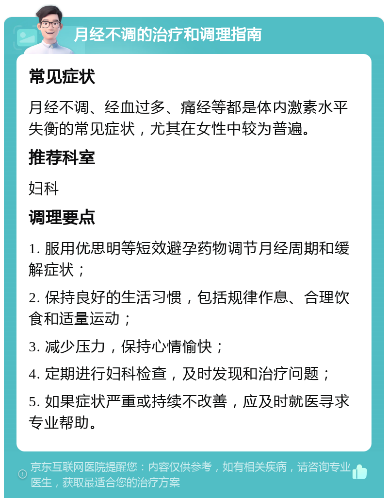 月经不调的治疗和调理指南 常见症状 月经不调、经血过多、痛经等都是体内激素水平失衡的常见症状，尤其在女性中较为普遍。 推荐科室 妇科 调理要点 1. 服用优思明等短效避孕药物调节月经周期和缓解症状； 2. 保持良好的生活习惯，包括规律作息、合理饮食和适量运动； 3. 减少压力，保持心情愉快； 4. 定期进行妇科检查，及时发现和治疗问题； 5. 如果症状严重或持续不改善，应及时就医寻求专业帮助。