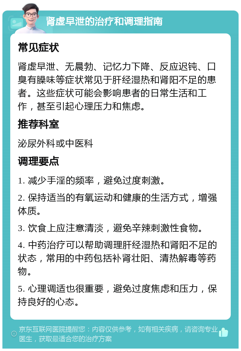 肾虚早泄的治疗和调理指南 常见症状 肾虚早泄、无晨勃、记忆力下降、反应迟钝、口臭有臊味等症状常见于肝经湿热和肾阳不足的患者。这些症状可能会影响患者的日常生活和工作，甚至引起心理压力和焦虑。 推荐科室 泌尿外科或中医科 调理要点 1. 减少手淫的频率，避免过度刺激。 2. 保持适当的有氧运动和健康的生活方式，增强体质。 3. 饮食上应注意清淡，避免辛辣刺激性食物。 4. 中药治疗可以帮助调理肝经湿热和肾阳不足的状态，常用的中药包括补肾壮阳、清热解毒等药物。 5. 心理调适也很重要，避免过度焦虑和压力，保持良好的心态。