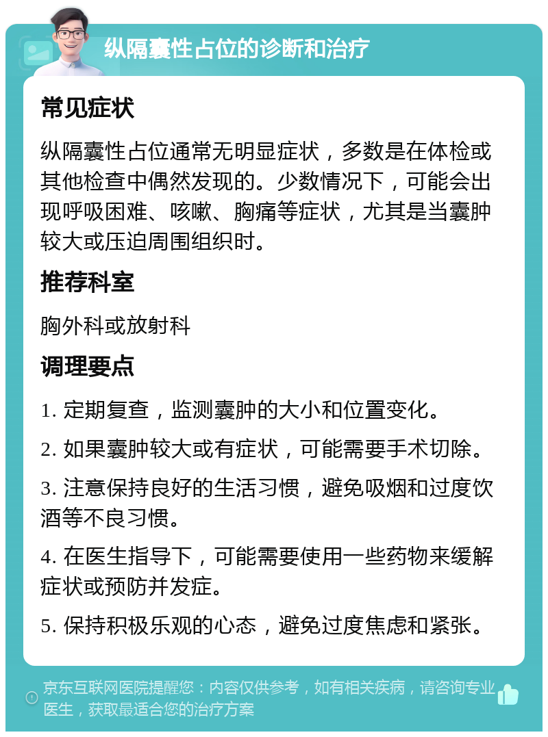 纵隔囊性占位的诊断和治疗 常见症状 纵隔囊性占位通常无明显症状，多数是在体检或其他检查中偶然发现的。少数情况下，可能会出现呼吸困难、咳嗽、胸痛等症状，尤其是当囊肿较大或压迫周围组织时。 推荐科室 胸外科或放射科 调理要点 1. 定期复查，监测囊肿的大小和位置变化。 2. 如果囊肿较大或有症状，可能需要手术切除。 3. 注意保持良好的生活习惯，避免吸烟和过度饮酒等不良习惯。 4. 在医生指导下，可能需要使用一些药物来缓解症状或预防并发症。 5. 保持积极乐观的心态，避免过度焦虑和紧张。