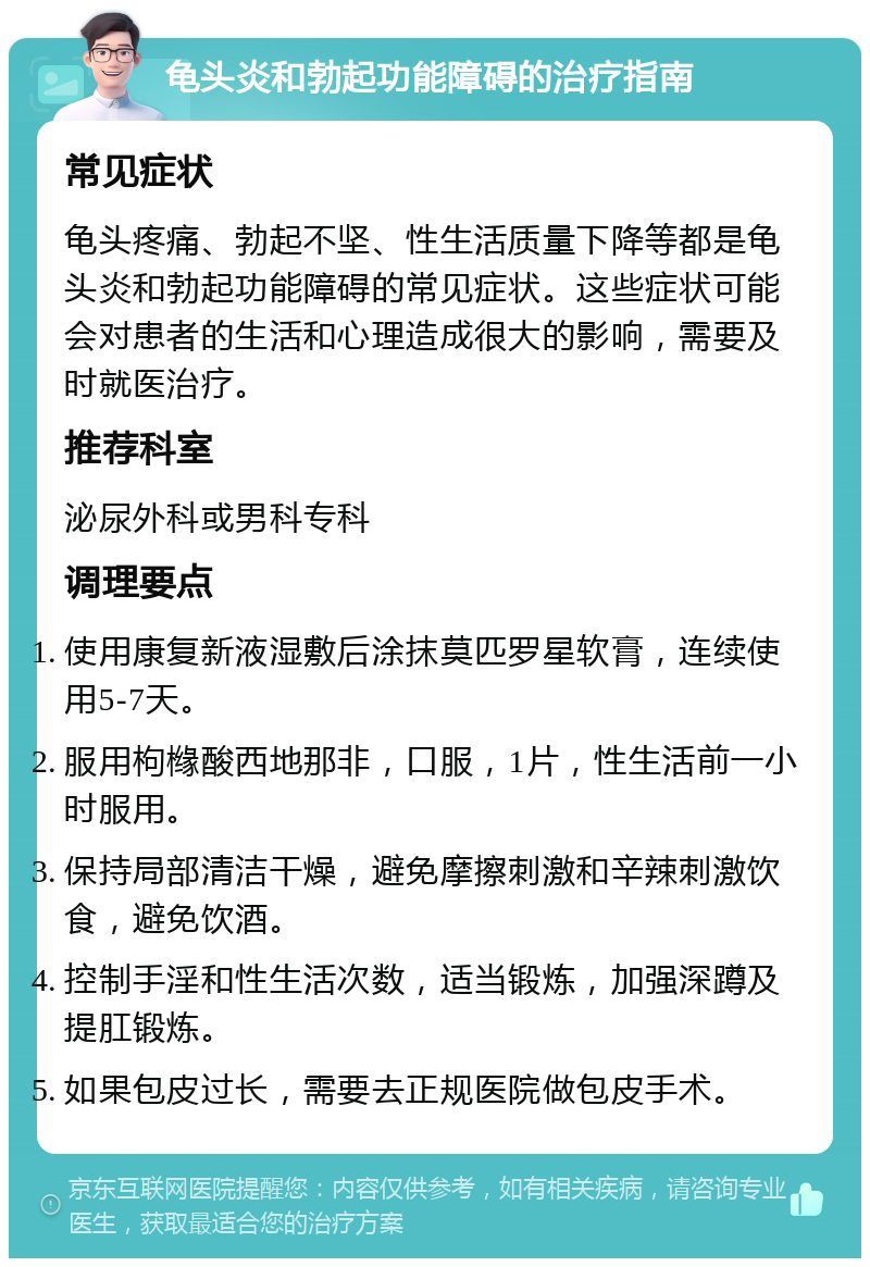 龟头炎和勃起功能障碍的治疗指南 常见症状 龟头疼痛、勃起不坚、性生活质量下降等都是龟头炎和勃起功能障碍的常见症状。这些症状可能会对患者的生活和心理造成很大的影响，需要及时就医治疗。 推荐科室 泌尿外科或男科专科 调理要点 使用康复新液湿敷后涂抹莫匹罗星软膏，连续使用5-7天。 服用枸橼酸西地那非，口服，1片，性生活前一小时服用。 保持局部清洁干燥，避免摩擦刺激和辛辣刺激饮食，避免饮酒。 控制手淫和性生活次数，适当锻炼，加强深蹲及提肛锻炼。 如果包皮过长，需要去正规医院做包皮手术。