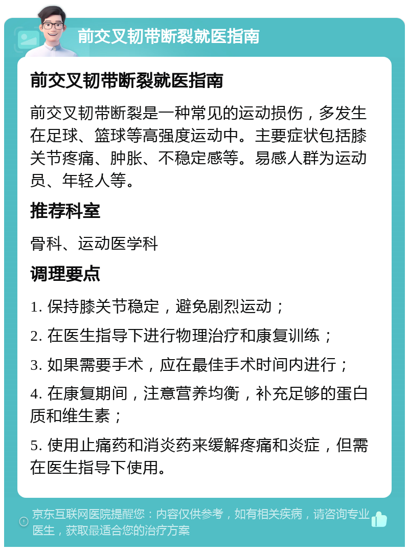 前交叉韧带断裂就医指南 前交叉韧带断裂就医指南 前交叉韧带断裂是一种常见的运动损伤，多发生在足球、篮球等高强度运动中。主要症状包括膝关节疼痛、肿胀、不稳定感等。易感人群为运动员、年轻人等。 推荐科室 骨科、运动医学科 调理要点 1. 保持膝关节稳定，避免剧烈运动； 2. 在医生指导下进行物理治疗和康复训练； 3. 如果需要手术，应在最佳手术时间内进行； 4. 在康复期间，注意营养均衡，补充足够的蛋白质和维生素； 5. 使用止痛药和消炎药来缓解疼痛和炎症，但需在医生指导下使用。