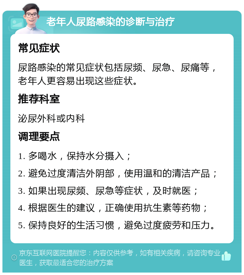 老年人尿路感染的诊断与治疗 常见症状 尿路感染的常见症状包括尿频、尿急、尿痛等，老年人更容易出现这些症状。 推荐科室 泌尿外科或内科 调理要点 1. 多喝水，保持水分摄入； 2. 避免过度清洁外阴部，使用温和的清洁产品； 3. 如果出现尿频、尿急等症状，及时就医； 4. 根据医生的建议，正确使用抗生素等药物； 5. 保持良好的生活习惯，避免过度疲劳和压力。