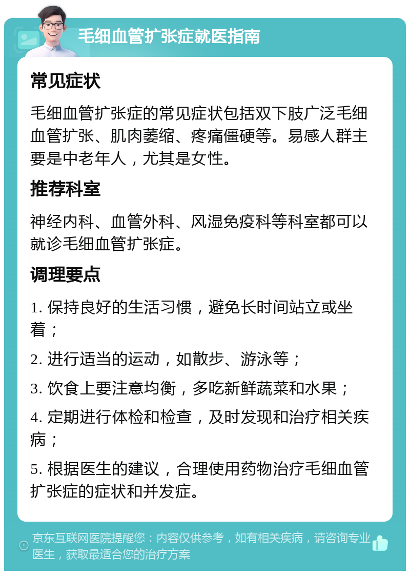 毛细血管扩张症就医指南 常见症状 毛细血管扩张症的常见症状包括双下肢广泛毛细血管扩张、肌肉萎缩、疼痛僵硬等。易感人群主要是中老年人，尤其是女性。 推荐科室 神经内科、血管外科、风湿免疫科等科室都可以就诊毛细血管扩张症。 调理要点 1. 保持良好的生活习惯，避免长时间站立或坐着； 2. 进行适当的运动，如散步、游泳等； 3. 饮食上要注意均衡，多吃新鲜蔬菜和水果； 4. 定期进行体检和检查，及时发现和治疗相关疾病； 5. 根据医生的建议，合理使用药物治疗毛细血管扩张症的症状和并发症。