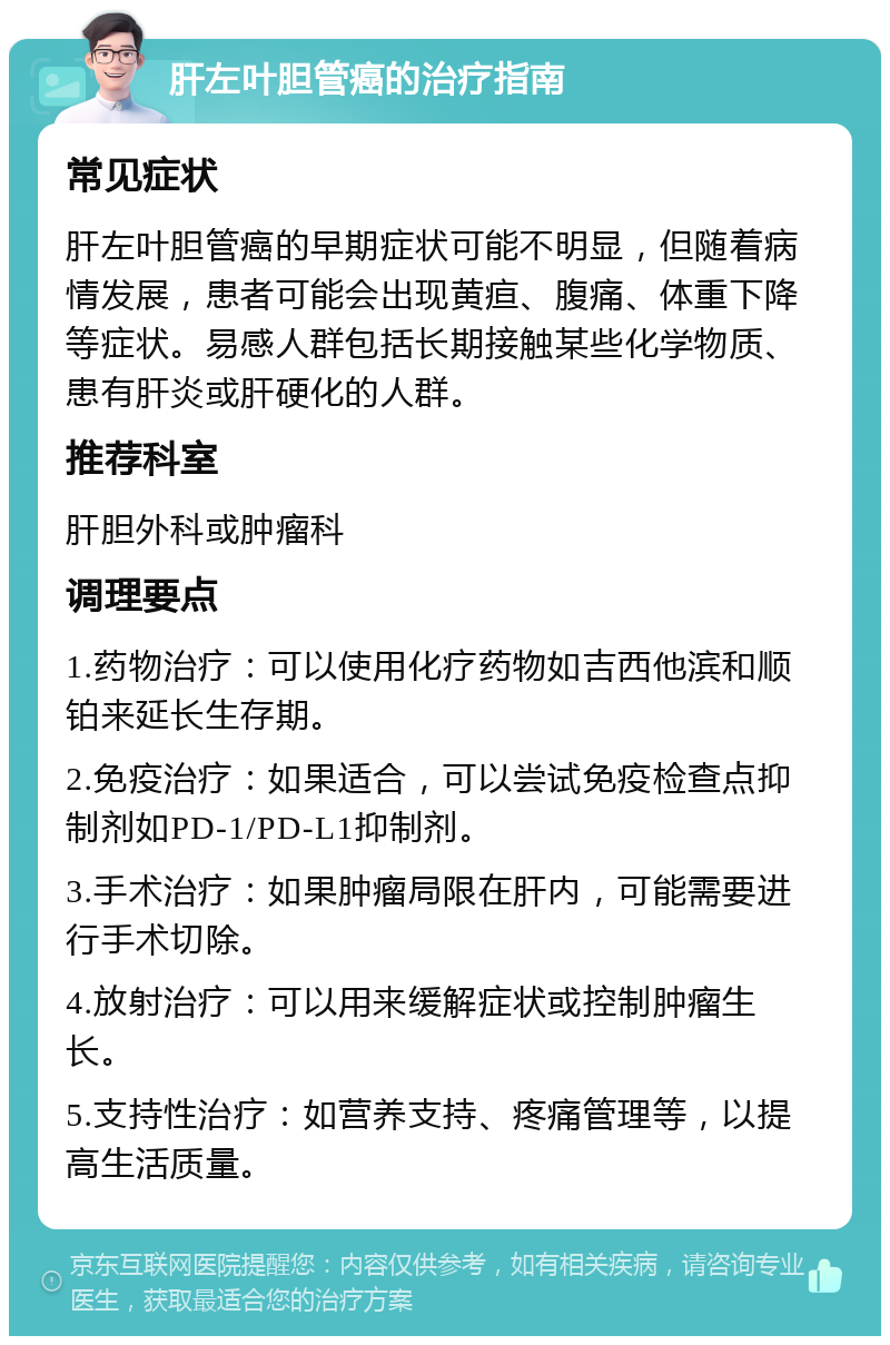 肝左叶胆管癌的治疗指南 常见症状 肝左叶胆管癌的早期症状可能不明显，但随着病情发展，患者可能会出现黄疸、腹痛、体重下降等症状。易感人群包括长期接触某些化学物质、患有肝炎或肝硬化的人群。 推荐科室 肝胆外科或肿瘤科 调理要点 1.药物治疗：可以使用化疗药物如吉西他滨和顺铂来延长生存期。 2.免疫治疗：如果适合，可以尝试免疫检查点抑制剂如PD-1/PD-L1抑制剂。 3.手术治疗：如果肿瘤局限在肝内，可能需要进行手术切除。 4.放射治疗：可以用来缓解症状或控制肿瘤生长。 5.支持性治疗：如营养支持、疼痛管理等，以提高生活质量。