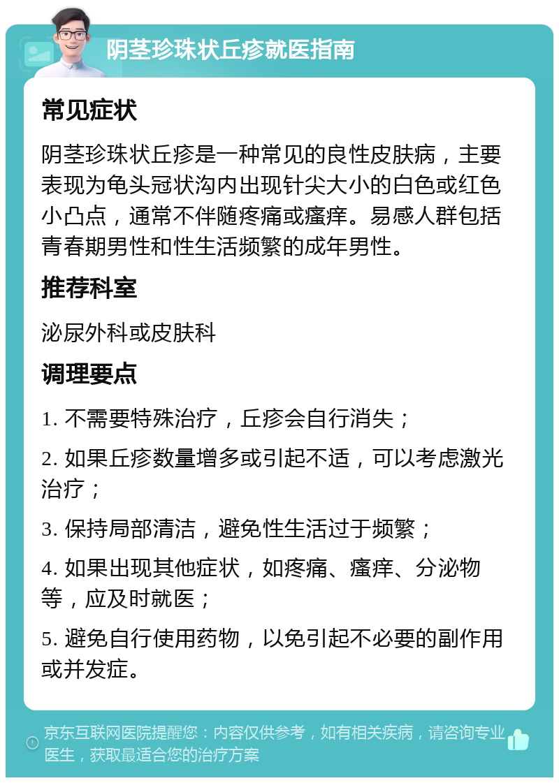 阴茎珍珠状丘疹就医指南 常见症状 阴茎珍珠状丘疹是一种常见的良性皮肤病，主要表现为龟头冠状沟内出现针尖大小的白色或红色小凸点，通常不伴随疼痛或瘙痒。易感人群包括青春期男性和性生活频繁的成年男性。 推荐科室 泌尿外科或皮肤科 调理要点 1. 不需要特殊治疗，丘疹会自行消失； 2. 如果丘疹数量增多或引起不适，可以考虑激光治疗； 3. 保持局部清洁，避免性生活过于频繁； 4. 如果出现其他症状，如疼痛、瘙痒、分泌物等，应及时就医； 5. 避免自行使用药物，以免引起不必要的副作用或并发症。