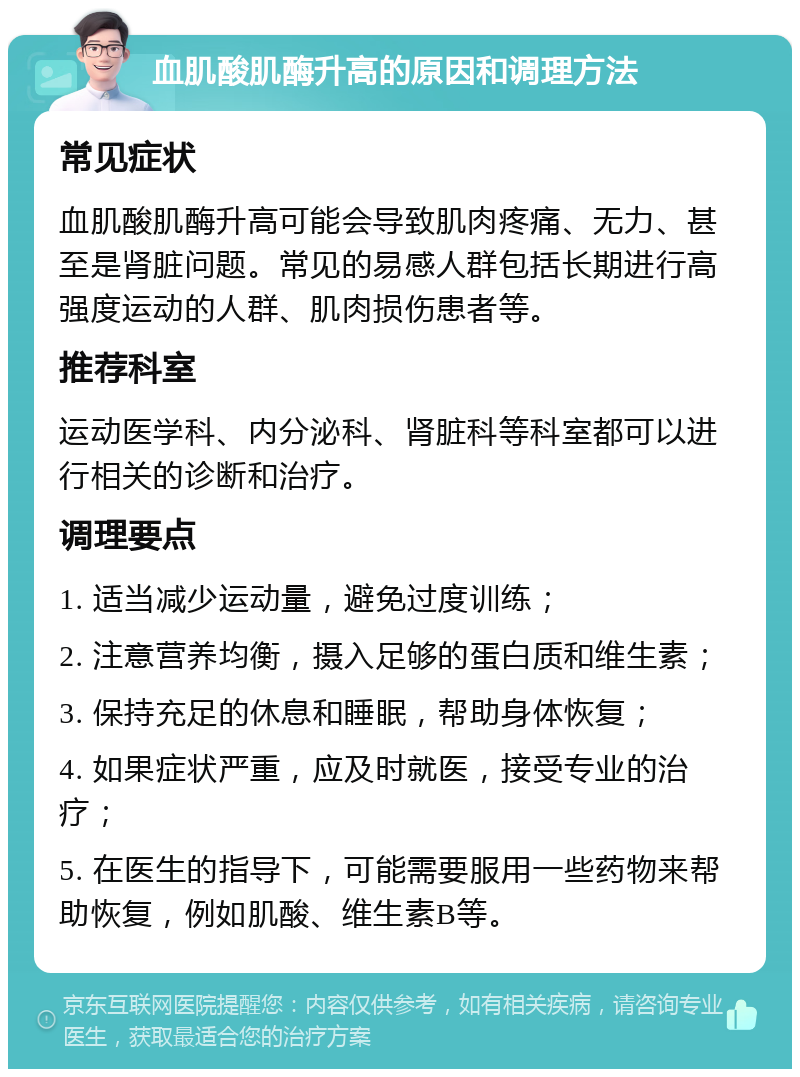 血肌酸肌酶升高的原因和调理方法 常见症状 血肌酸肌酶升高可能会导致肌肉疼痛、无力、甚至是肾脏问题。常见的易感人群包括长期进行高强度运动的人群、肌肉损伤患者等。 推荐科室 运动医学科、内分泌科、肾脏科等科室都可以进行相关的诊断和治疗。 调理要点 1. 适当减少运动量，避免过度训练； 2. 注意营养均衡，摄入足够的蛋白质和维生素； 3. 保持充足的休息和睡眠，帮助身体恢复； 4. 如果症状严重，应及时就医，接受专业的治疗； 5. 在医生的指导下，可能需要服用一些药物来帮助恢复，例如肌酸、维生素B等。