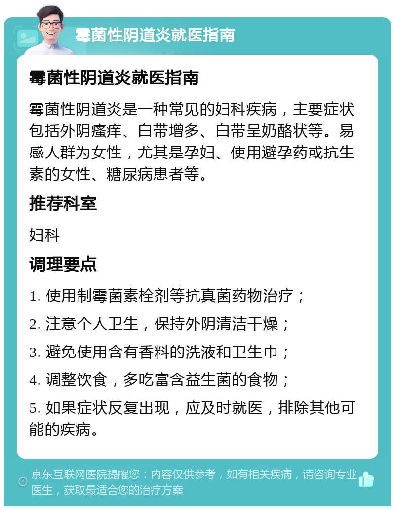 霉菌性阴道炎就医指南 霉菌性阴道炎就医指南 霉菌性阴道炎是一种常见的妇科疾病，主要症状包括外阴瘙痒、白带增多、白带呈奶酪状等。易感人群为女性，尤其是孕妇、使用避孕药或抗生素的女性、糖尿病患者等。 推荐科室 妇科 调理要点 1. 使用制霉菌素栓剂等抗真菌药物治疗； 2. 注意个人卫生，保持外阴清洁干燥； 3. 避免使用含有香料的洗液和卫生巾； 4. 调整饮食，多吃富含益生菌的食物； 5. 如果症状反复出现，应及时就医，排除其他可能的疾病。