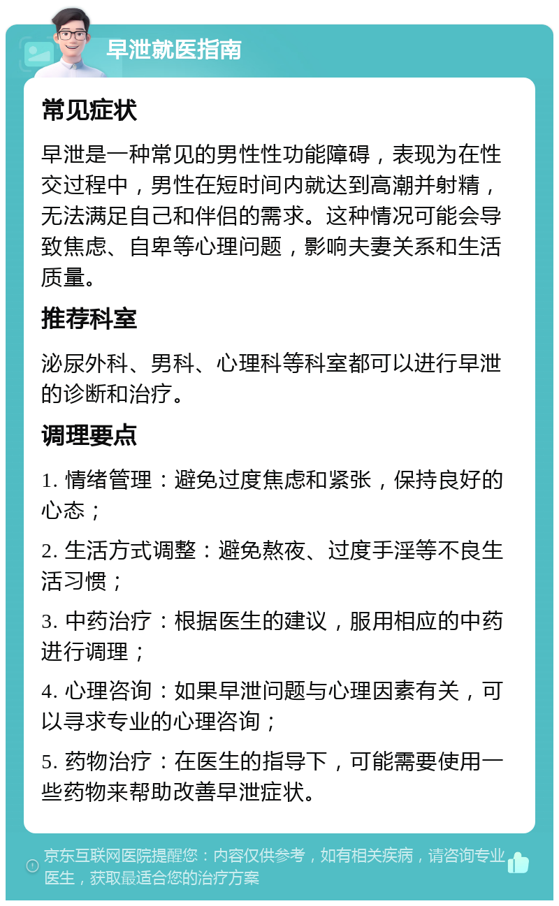 早泄就医指南 常见症状 早泄是一种常见的男性性功能障碍，表现为在性交过程中，男性在短时间内就达到高潮并射精，无法满足自己和伴侣的需求。这种情况可能会导致焦虑、自卑等心理问题，影响夫妻关系和生活质量。 推荐科室 泌尿外科、男科、心理科等科室都可以进行早泄的诊断和治疗。 调理要点 1. 情绪管理：避免过度焦虑和紧张，保持良好的心态； 2. 生活方式调整：避免熬夜、过度手淫等不良生活习惯； 3. 中药治疗：根据医生的建议，服用相应的中药进行调理； 4. 心理咨询：如果早泄问题与心理因素有关，可以寻求专业的心理咨询； 5. 药物治疗：在医生的指导下，可能需要使用一些药物来帮助改善早泄症状。