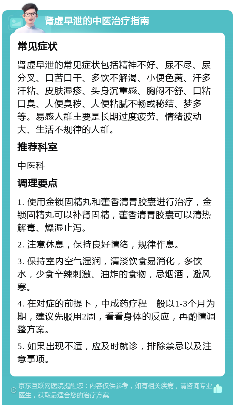 肾虚早泄的中医治疗指南 常见症状 肾虚早泄的常见症状包括精神不好、尿不尽、尿分叉、口苦口干、多饮不解渴、小便色黄、汗多汗粘、皮肤湿疹、头身沉重感、胸闷不舒、口粘口臭、大便臭秽、大便粘腻不畅或秘结、梦多等。易感人群主要是长期过度疲劳、情绪波动大、生活不规律的人群。 推荐科室 中医科 调理要点 1. 使用金锁固精丸和藿香清胃胶囊进行治疗，金锁固精丸可以补肾固精，藿香清胃胶囊可以清热解毒、燥湿止泻。 2. 注意休息，保持良好情绪，规律作息。 3. 保持室内空气湿润，清淡饮食易消化，多饮水，少食辛辣刺激、油炸的食物，忌烟酒，避风寒。 4. 在对症的前提下，中成药疗程一般以1-3个月为期，建议先服用2周，看看身体的反应，再酌情调整方案。 5. 如果出现不适，应及时就诊，排除禁忌以及注意事项。