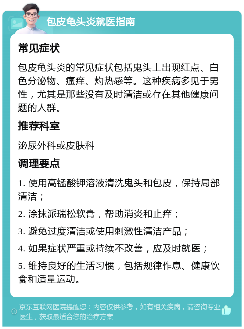 包皮龟头炎就医指南 常见症状 包皮龟头炎的常见症状包括鬼头上出现红点、白色分泌物、瘙痒、灼热感等。这种疾病多见于男性，尤其是那些没有及时清洁或存在其他健康问题的人群。 推荐科室 泌尿外科或皮肤科 调理要点 1. 使用高锰酸钾溶液清洗鬼头和包皮，保持局部清洁； 2. 涂抹派瑞松软膏，帮助消炎和止痒； 3. 避免过度清洁或使用刺激性清洁产品； 4. 如果症状严重或持续不改善，应及时就医； 5. 维持良好的生活习惯，包括规律作息、健康饮食和适量运动。