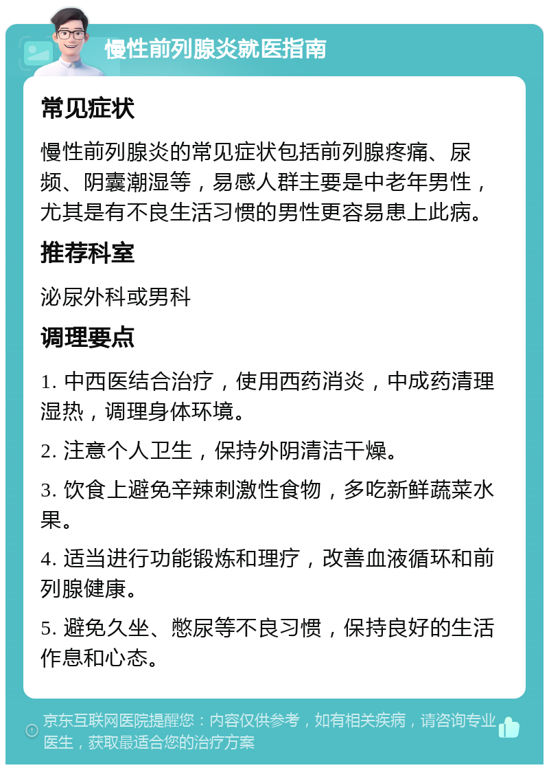 慢性前列腺炎就医指南 常见症状 慢性前列腺炎的常见症状包括前列腺疼痛、尿频、阴囊潮湿等，易感人群主要是中老年男性，尤其是有不良生活习惯的男性更容易患上此病。 推荐科室 泌尿外科或男科 调理要点 1. 中西医结合治疗，使用西药消炎，中成药清理湿热，调理身体环境。 2. 注意个人卫生，保持外阴清洁干燥。 3. 饮食上避免辛辣刺激性食物，多吃新鲜蔬菜水果。 4. 适当进行功能锻炼和理疗，改善血液循环和前列腺健康。 5. 避免久坐、憋尿等不良习惯，保持良好的生活作息和心态。