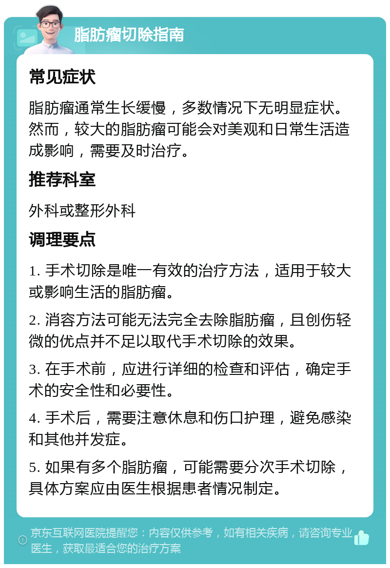 脂肪瘤切除指南 常见症状 脂肪瘤通常生长缓慢，多数情况下无明显症状。然而，较大的脂肪瘤可能会对美观和日常生活造成影响，需要及时治疗。 推荐科室 外科或整形外科 调理要点 1. 手术切除是唯一有效的治疗方法，适用于较大或影响生活的脂肪瘤。 2. 消容方法可能无法完全去除脂肪瘤，且创伤轻微的优点并不足以取代手术切除的效果。 3. 在手术前，应进行详细的检查和评估，确定手术的安全性和必要性。 4. 手术后，需要注意休息和伤口护理，避免感染和其他并发症。 5. 如果有多个脂肪瘤，可能需要分次手术切除，具体方案应由医生根据患者情况制定。