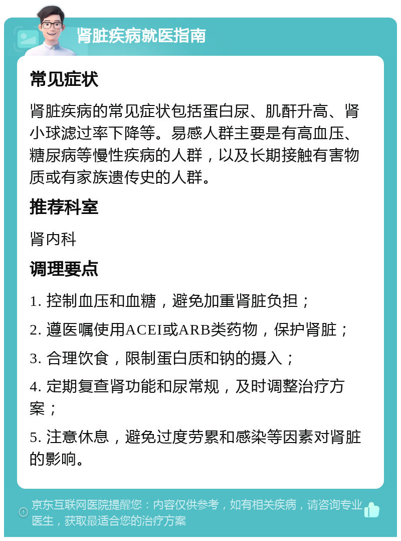 肾脏疾病就医指南 常见症状 肾脏疾病的常见症状包括蛋白尿、肌酐升高、肾小球滤过率下降等。易感人群主要是有高血压、糖尿病等慢性疾病的人群，以及长期接触有害物质或有家族遗传史的人群。 推荐科室 肾内科 调理要点 1. 控制血压和血糖，避免加重肾脏负担； 2. 遵医嘱使用ACEI或ARB类药物，保护肾脏； 3. 合理饮食，限制蛋白质和钠的摄入； 4. 定期复查肾功能和尿常规，及时调整治疗方案； 5. 注意休息，避免过度劳累和感染等因素对肾脏的影响。