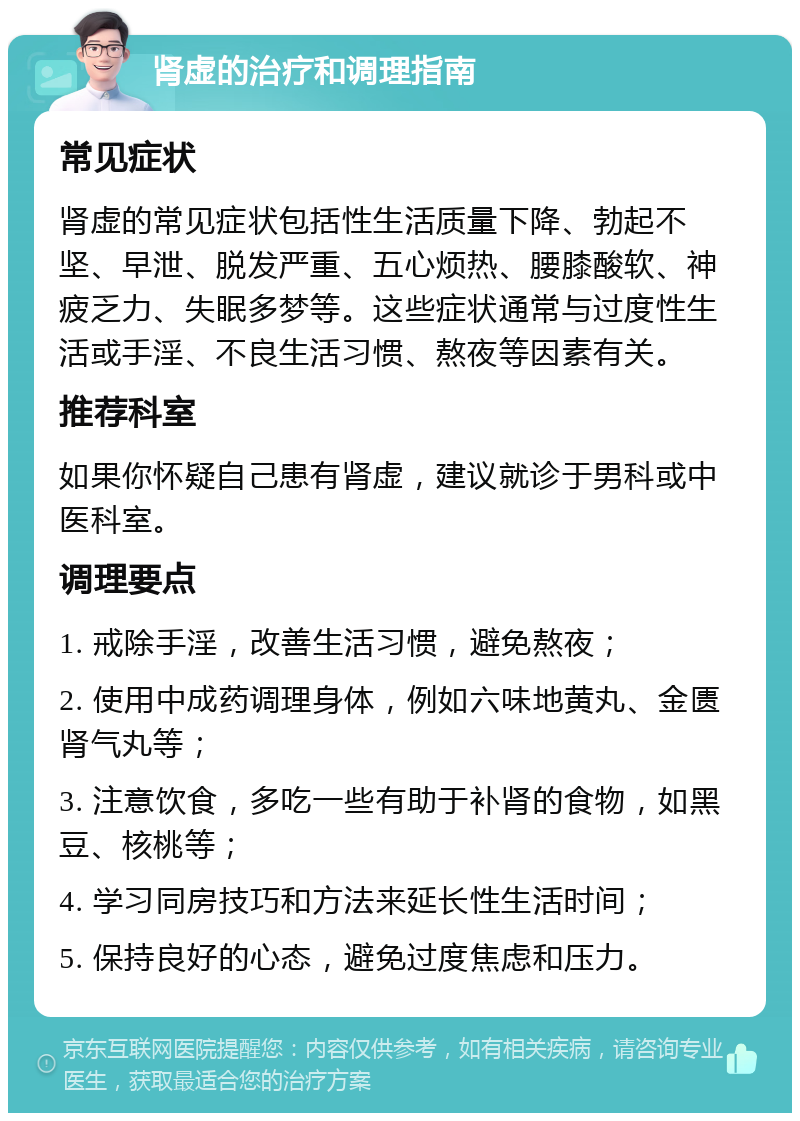 肾虚的治疗和调理指南 常见症状 肾虚的常见症状包括性生活质量下降、勃起不坚、早泄、脱发严重、五心烦热、腰膝酸软、神疲乏力、失眠多梦等。这些症状通常与过度性生活或手淫、不良生活习惯、熬夜等因素有关。 推荐科室 如果你怀疑自己患有肾虚，建议就诊于男科或中医科室。 调理要点 1. 戒除手淫，改善生活习惯，避免熬夜； 2. 使用中成药调理身体，例如六味地黄丸、金匮肾气丸等； 3. 注意饮食，多吃一些有助于补肾的食物，如黑豆、核桃等； 4. 学习同房技巧和方法来延长性生活时间； 5. 保持良好的心态，避免过度焦虑和压力。