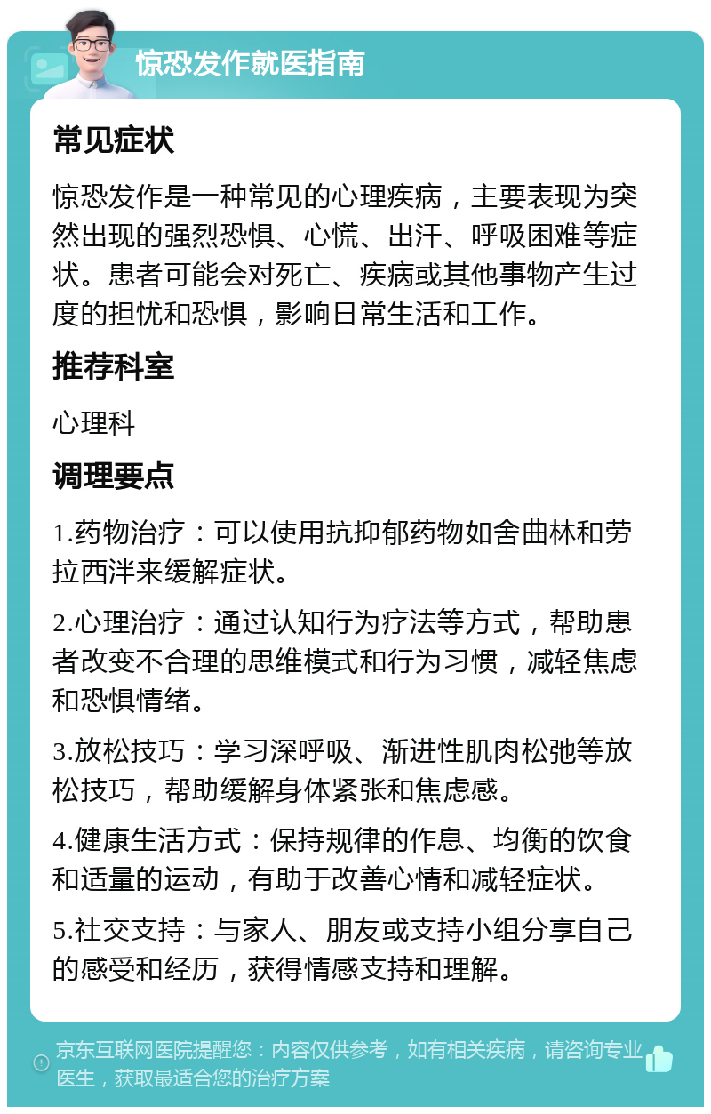 惊恐发作就医指南 常见症状 惊恐发作是一种常见的心理疾病，主要表现为突然出现的强烈恐惧、心慌、出汗、呼吸困难等症状。患者可能会对死亡、疾病或其他事物产生过度的担忧和恐惧，影响日常生活和工作。 推荐科室 心理科 调理要点 1.药物治疗：可以使用抗抑郁药物如舍曲林和劳拉西泮来缓解症状。 2.心理治疗：通过认知行为疗法等方式，帮助患者改变不合理的思维模式和行为习惯，减轻焦虑和恐惧情绪。 3.放松技巧：学习深呼吸、渐进性肌肉松弛等放松技巧，帮助缓解身体紧张和焦虑感。 4.健康生活方式：保持规律的作息、均衡的饮食和适量的运动，有助于改善心情和减轻症状。 5.社交支持：与家人、朋友或支持小组分享自己的感受和经历，获得情感支持和理解。