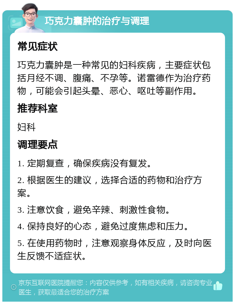 巧克力囊肿的治疗与调理 常见症状 巧克力囊肿是一种常见的妇科疾病，主要症状包括月经不调、腹痛、不孕等。诺雷德作为治疗药物，可能会引起头晕、恶心、呕吐等副作用。 推荐科室 妇科 调理要点 1. 定期复查，确保疾病没有复发。 2. 根据医生的建议，选择合适的药物和治疗方案。 3. 注意饮食，避免辛辣、刺激性食物。 4. 保持良好的心态，避免过度焦虑和压力。 5. 在使用药物时，注意观察身体反应，及时向医生反馈不适症状。