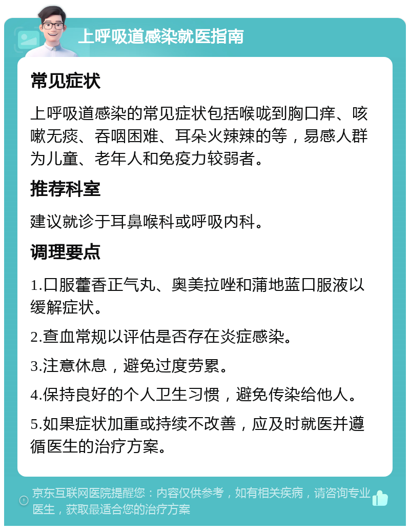 上呼吸道感染就医指南 常见症状 上呼吸道感染的常见症状包括喉咙到胸口痒、咳嗽无痰、吞咽困难、耳朵火辣辣的等，易感人群为儿童、老年人和免疫力较弱者。 推荐科室 建议就诊于耳鼻喉科或呼吸内科。 调理要点 1.口服藿香正气丸、奥美拉唑和蒲地蓝口服液以缓解症状。 2.查血常规以评估是否存在炎症感染。 3.注意休息，避免过度劳累。 4.保持良好的个人卫生习惯，避免传染给他人。 5.如果症状加重或持续不改善，应及时就医并遵循医生的治疗方案。