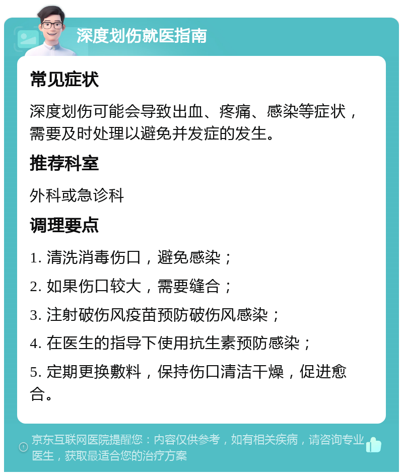 深度划伤就医指南 常见症状 深度划伤可能会导致出血、疼痛、感染等症状，需要及时处理以避免并发症的发生。 推荐科室 外科或急诊科 调理要点 1. 清洗消毒伤口，避免感染； 2. 如果伤口较大，需要缝合； 3. 注射破伤风疫苗预防破伤风感染； 4. 在医生的指导下使用抗生素预防感染； 5. 定期更换敷料，保持伤口清洁干燥，促进愈合。