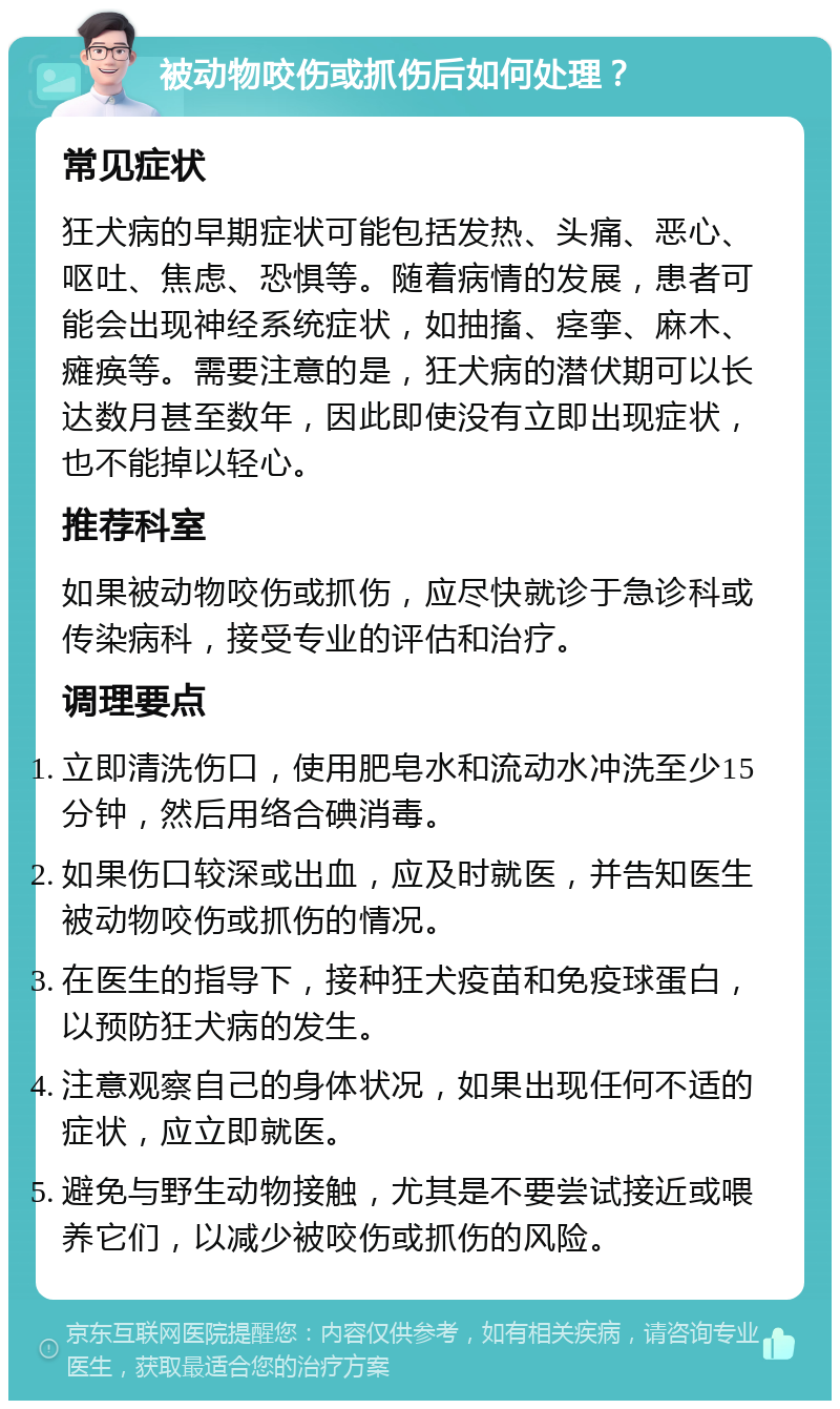 被动物咬伤或抓伤后如何处理？ 常见症状 狂犬病的早期症状可能包括发热、头痛、恶心、呕吐、焦虑、恐惧等。随着病情的发展，患者可能会出现神经系统症状，如抽搐、痉挛、麻木、瘫痪等。需要注意的是，狂犬病的潜伏期可以长达数月甚至数年，因此即使没有立即出现症状，也不能掉以轻心。 推荐科室 如果被动物咬伤或抓伤，应尽快就诊于急诊科或传染病科，接受专业的评估和治疗。 调理要点 立即清洗伤口，使用肥皂水和流动水冲洗至少15分钟，然后用络合碘消毒。 如果伤口较深或出血，应及时就医，并告知医生被动物咬伤或抓伤的情况。 在医生的指导下，接种狂犬疫苗和免疫球蛋白，以预防狂犬病的发生。 注意观察自己的身体状况，如果出现任何不适的症状，应立即就医。 避免与野生动物接触，尤其是不要尝试接近或喂养它们，以减少被咬伤或抓伤的风险。