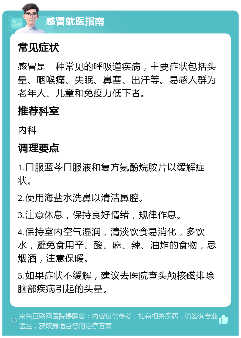 感冒就医指南 常见症状 感冒是一种常见的呼吸道疾病，主要症状包括头晕、咽喉痛、失眠、鼻塞、出汗等。易感人群为老年人、儿童和免疫力低下者。 推荐科室 内科 调理要点 1.口服蓝芩口服液和复方氨酚烷胺片以缓解症状。 2.使用海盐水洗鼻以清洁鼻腔。 3.注意休息，保持良好情绪，规律作息。 4.保持室内空气湿润，清淡饮食易消化，多饮水，避免食用辛、酸、麻、辣、油炸的食物，忌烟酒，注意保暖。 5.如果症状不缓解，建议去医院查头颅核磁排除脑部疾病引起的头晕。