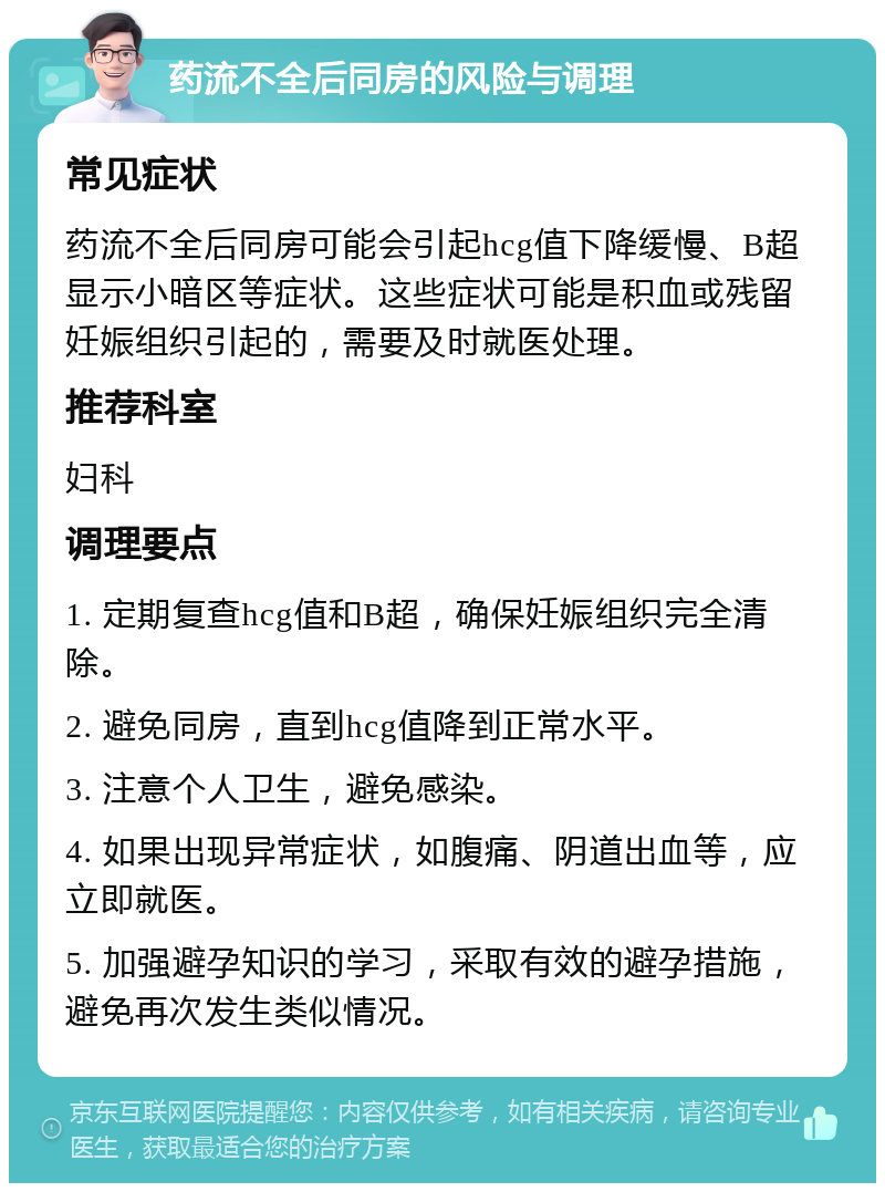 药流不全后同房的风险与调理 常见症状 药流不全后同房可能会引起hcg值下降缓慢、B超显示小暗区等症状。这些症状可能是积血或残留妊娠组织引起的，需要及时就医处理。 推荐科室 妇科 调理要点 1. 定期复查hcg值和B超，确保妊娠组织完全清除。 2. 避免同房，直到hcg值降到正常水平。 3. 注意个人卫生，避免感染。 4. 如果出现异常症状，如腹痛、阴道出血等，应立即就医。 5. 加强避孕知识的学习，采取有效的避孕措施，避免再次发生类似情况。