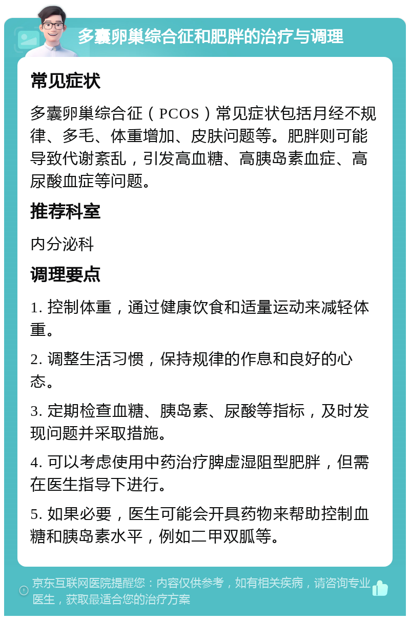 多囊卵巢综合征和肥胖的治疗与调理 常见症状 多囊卵巢综合征（PCOS）常见症状包括月经不规律、多毛、体重增加、皮肤问题等。肥胖则可能导致代谢紊乱，引发高血糖、高胰岛素血症、高尿酸血症等问题。 推荐科室 内分泌科 调理要点 1. 控制体重，通过健康饮食和适量运动来减轻体重。 2. 调整生活习惯，保持规律的作息和良好的心态。 3. 定期检查血糖、胰岛素、尿酸等指标，及时发现问题并采取措施。 4. 可以考虑使用中药治疗脾虚湿阻型肥胖，但需在医生指导下进行。 5. 如果必要，医生可能会开具药物来帮助控制血糖和胰岛素水平，例如二甲双胍等。