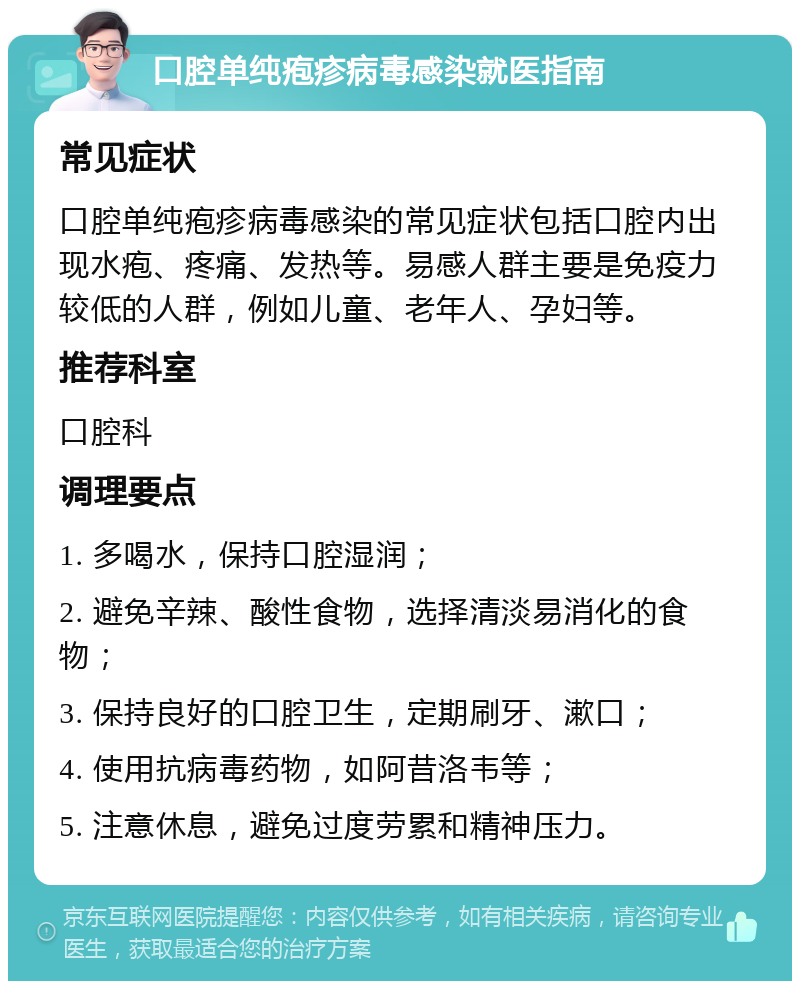 口腔单纯疱疹病毒感染就医指南 常见症状 口腔单纯疱疹病毒感染的常见症状包括口腔内出现水疱、疼痛、发热等。易感人群主要是免疫力较低的人群，例如儿童、老年人、孕妇等。 推荐科室 口腔科 调理要点 1. 多喝水，保持口腔湿润； 2. 避免辛辣、酸性食物，选择清淡易消化的食物； 3. 保持良好的口腔卫生，定期刷牙、漱口； 4. 使用抗病毒药物，如阿昔洛韦等； 5. 注意休息，避免过度劳累和精神压力。