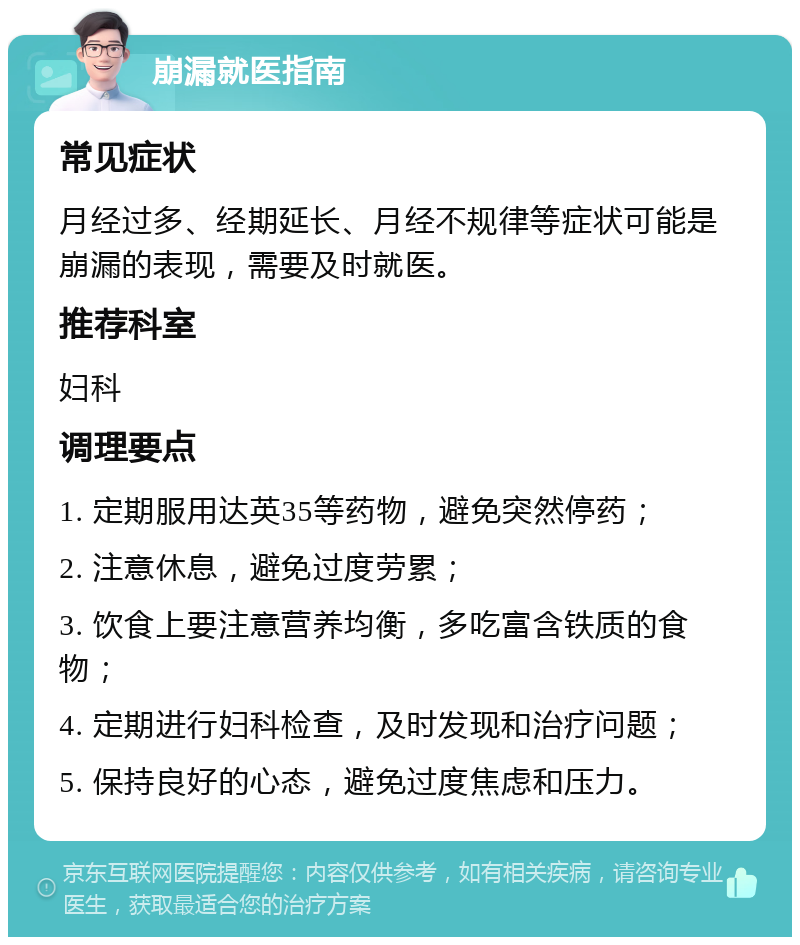 崩漏就医指南 常见症状 月经过多、经期延长、月经不规律等症状可能是崩漏的表现，需要及时就医。 推荐科室 妇科 调理要点 1. 定期服用达英35等药物，避免突然停药； 2. 注意休息，避免过度劳累； 3. 饮食上要注意营养均衡，多吃富含铁质的食物； 4. 定期进行妇科检查，及时发现和治疗问题； 5. 保持良好的心态，避免过度焦虑和压力。