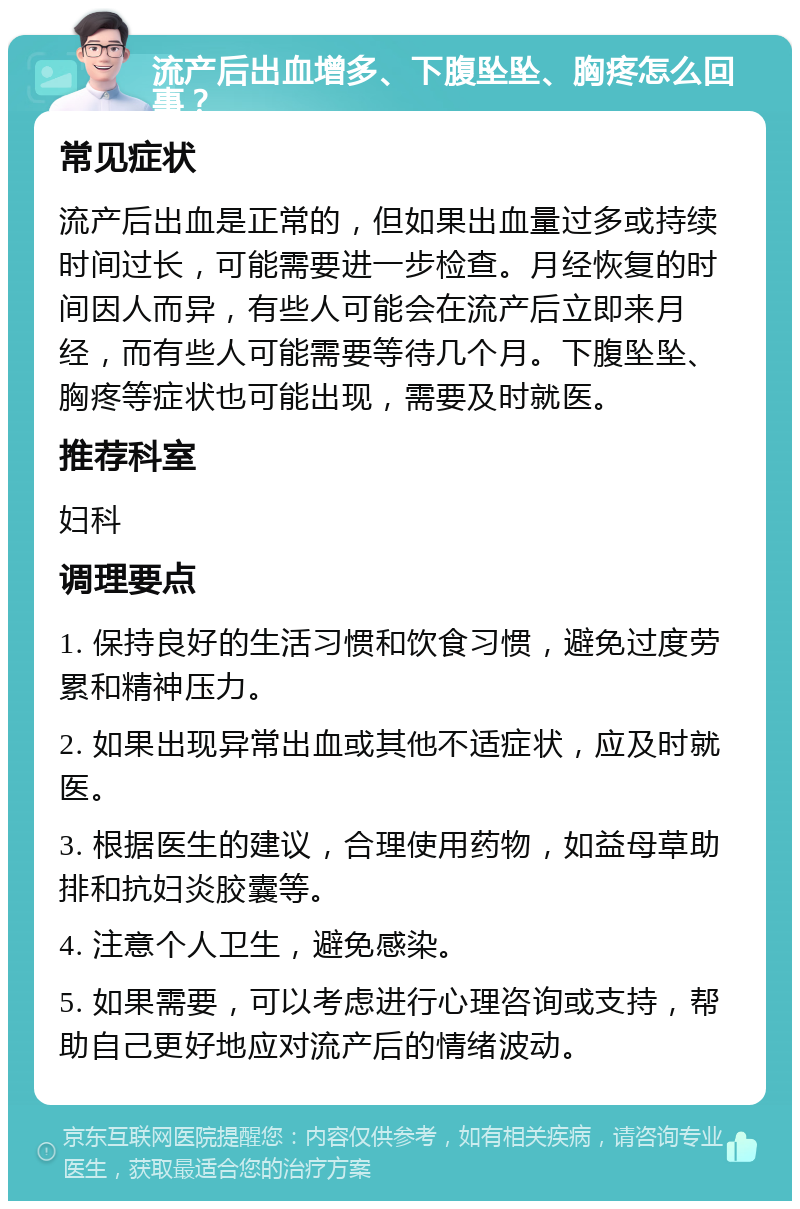 流产后出血增多、下腹坠坠、胸疼怎么回事？ 常见症状 流产后出血是正常的，但如果出血量过多或持续时间过长，可能需要进一步检查。月经恢复的时间因人而异，有些人可能会在流产后立即来月经，而有些人可能需要等待几个月。下腹坠坠、胸疼等症状也可能出现，需要及时就医。 推荐科室 妇科 调理要点 1. 保持良好的生活习惯和饮食习惯，避免过度劳累和精神压力。 2. 如果出现异常出血或其他不适症状，应及时就医。 3. 根据医生的建议，合理使用药物，如益母草助排和抗妇炎胶囊等。 4. 注意个人卫生，避免感染。 5. 如果需要，可以考虑进行心理咨询或支持，帮助自己更好地应对流产后的情绪波动。