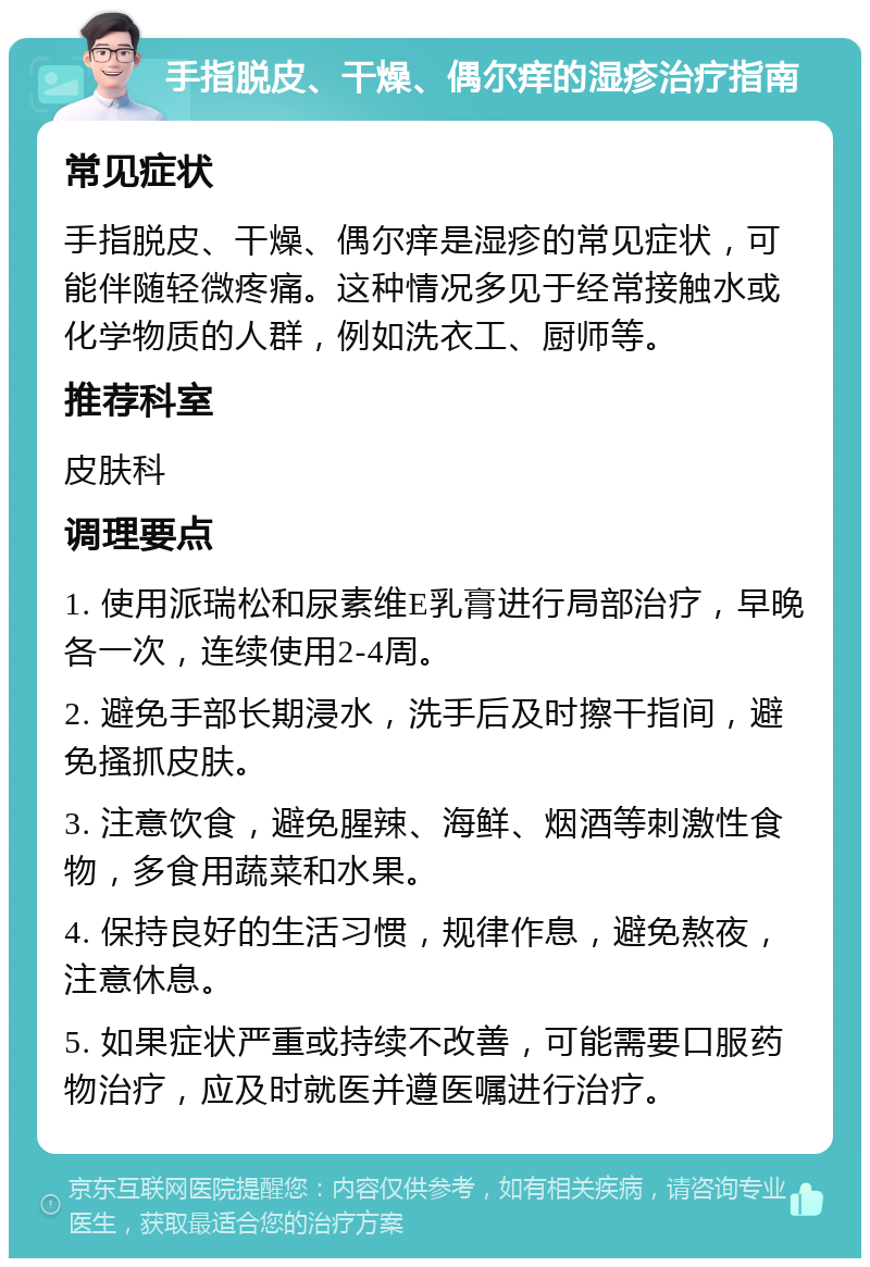 手指脱皮、干燥、偶尔痒的湿疹治疗指南 常见症状 手指脱皮、干燥、偶尔痒是湿疹的常见症状，可能伴随轻微疼痛。这种情况多见于经常接触水或化学物质的人群，例如洗衣工、厨师等。 推荐科室 皮肤科 调理要点 1. 使用派瑞松和尿素维E乳膏进行局部治疗，早晚各一次，连续使用2-4周。 2. 避免手部长期浸水，洗手后及时擦干指间，避免搔抓皮肤。 3. 注意饮食，避免腥辣、海鲜、烟酒等刺激性食物，多食用蔬菜和水果。 4. 保持良好的生活习惯，规律作息，避免熬夜，注意休息。 5. 如果症状严重或持续不改善，可能需要口服药物治疗，应及时就医并遵医嘱进行治疗。