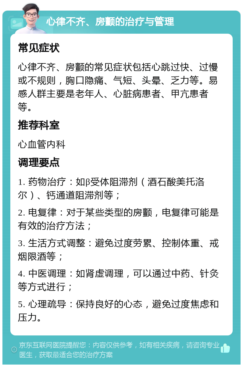 心律不齐、房颤的治疗与管理 常见症状 心律不齐、房颤的常见症状包括心跳过快、过慢或不规则，胸口隐痛、气短、头晕、乏力等。易感人群主要是老年人、心脏病患者、甲亢患者等。 推荐科室 心血管内科 调理要点 1. 药物治疗：如β受体阻滞剂（酒石酸美托洛尔）、钙通道阻滞剂等； 2. 电复律：对于某些类型的房颤，电复律可能是有效的治疗方法； 3. 生活方式调整：避免过度劳累、控制体重、戒烟限酒等； 4. 中医调理：如肾虚调理，可以通过中药、针灸等方式进行； 5. 心理疏导：保持良好的心态，避免过度焦虑和压力。