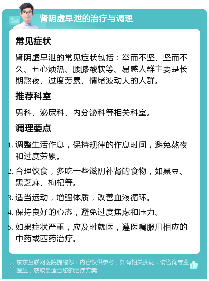 肾阴虚早泄的治疗与调理 常见症状 肾阴虚早泄的常见症状包括：举而不坚、坚而不久、五心烦热、腰膝酸软等。易感人群主要是长期熬夜、过度劳累、情绪波动大的人群。 推荐科室 男科、泌尿科、内分泌科等相关科室。 调理要点 调整生活作息，保持规律的作息时间，避免熬夜和过度劳累。 合理饮食，多吃一些滋阴补肾的食物，如黑豆、黑芝麻、枸杞等。 适当运动，增强体质，改善血液循环。 保持良好的心态，避免过度焦虑和压力。 如果症状严重，应及时就医，遵医嘱服用相应的中药或西药治疗。