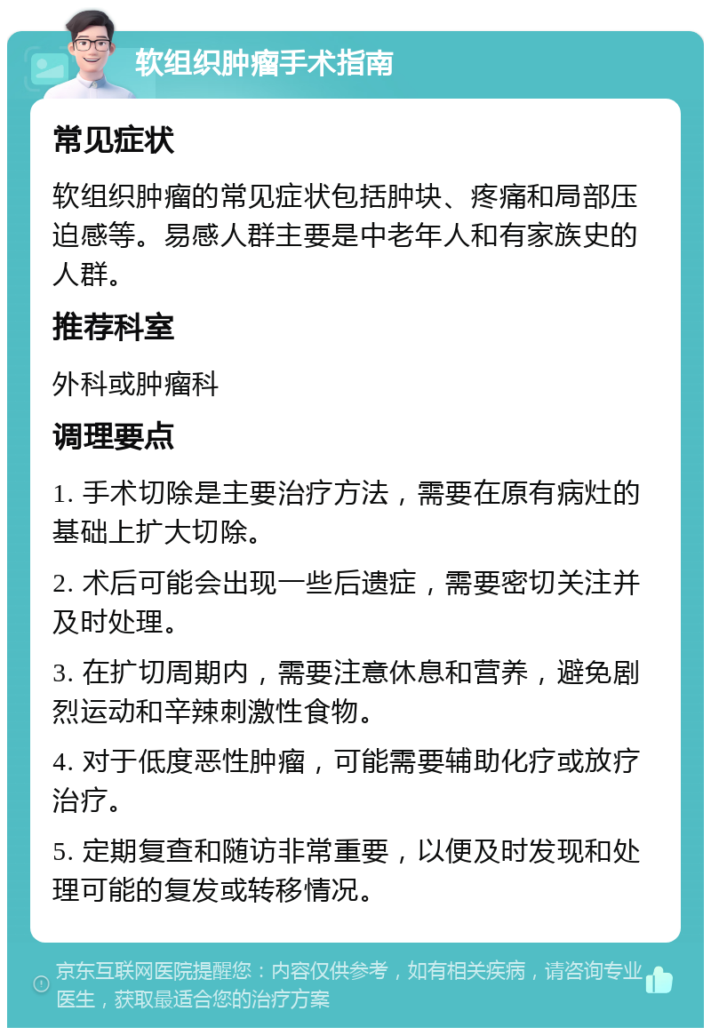 软组织肿瘤手术指南 常见症状 软组织肿瘤的常见症状包括肿块、疼痛和局部压迫感等。易感人群主要是中老年人和有家族史的人群。 推荐科室 外科或肿瘤科 调理要点 1. 手术切除是主要治疗方法，需要在原有病灶的基础上扩大切除。 2. 术后可能会出现一些后遗症，需要密切关注并及时处理。 3. 在扩切周期内，需要注意休息和营养，避免剧烈运动和辛辣刺激性食物。 4. 对于低度恶性肿瘤，可能需要辅助化疗或放疗治疗。 5. 定期复查和随访非常重要，以便及时发现和处理可能的复发或转移情况。