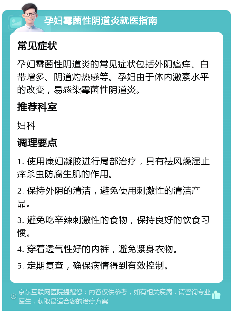 孕妇霉菌性阴道炎就医指南 常见症状 孕妇霉菌性阴道炎的常见症状包括外阴瘙痒、白带增多、阴道灼热感等。孕妇由于体内激素水平的改变，易感染霉菌性阴道炎。 推荐科室 妇科 调理要点 1. 使用康妇凝胶进行局部治疗，具有祛风燥湿止痒杀虫防腐生肌的作用。 2. 保持外阴的清洁，避免使用刺激性的清洁产品。 3. 避免吃辛辣刺激性的食物，保持良好的饮食习惯。 4. 穿着透气性好的内裤，避免紧身衣物。 5. 定期复查，确保病情得到有效控制。