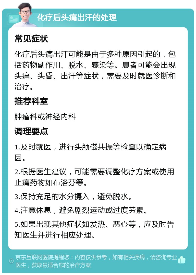 化疗后头痛出汗的处理 常见症状 化疗后头痛出汗可能是由于多种原因引起的，包括药物副作用、脱水、感染等。患者可能会出现头痛、头昏、出汗等症状，需要及时就医诊断和治疗。 推荐科室 肿瘤科或神经内科 调理要点 1.及时就医，进行头颅磁共振等检查以确定病因。 2.根据医生建议，可能需要调整化疗方案或使用止痛药物如布洛芬等。 3.保持充足的水分摄入，避免脱水。 4.注意休息，避免剧烈运动或过度劳累。 5.如果出现其他症状如发热、恶心等，应及时告知医生并进行相应处理。